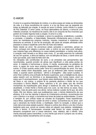 O AMOR
O amor é a suprema felicidade do místico, é a alma acesa em todas as dimensões
da vida, é a força concêntrica do cosmo, é a luz de Deus que se expande em
todas as latitudes da criação. A escola do amor é infinita, como infinito é o poder
do Pai Celestial. O amor canta, na força eletrostática do átomo, e torna-se uma
melodia universal, na mecânica do cosmo. Ele é um conjunto de fios invisíveis que
partem do Criador ligando toda a criação. O amor é a vida.
O amor é Deus, o amor é a caridade, o amor é a paciência, a tolerância, o perdão,
a amizade, o trabalho, a fraternidade. Descendo infinitamente para o mundo, o
amor se manifesta-nos próprios instintos, impulso irresistível e misterioso que
direciona os animais. E por lei da evolução, ele parte da simples afinidade entre
pessoas e coisas e esplende como flor da mais rara beleza.
Nada resiste ao amor. Se porventura estais cansados e oprimidos, pensai no
amor, começai com alegria a pensar nele, a vivê-lo na sua mais pura radiação,
que notareis logo uma diferença no vosso estado psicológico: a mente mais ativa,
o coração mais ritmado e os olhos mais vivos.. E, se esse exercício for cultivado
de vez em quando, a alma se habitua, com as bênçãos de Deus, a sentir amor por
tudo que existe, pois nada foi feito sem ele.
As vibrações são constituídas de sons, e as emissões dos pensamentos são
reconhecidas, quando provêm de almas que dignificam a vida pelas portas do
amor. A melodia é harmoniosa e divina. A mente, acostumada na ginástica do
amor, é capaz de curar seus próprios desequilíbrios, ou pelo menos, aliviar os
outros. O Cristo quando andou pela Terra foi a personificação do amor. Por isso,
as suas vestes eram disputadas, para que os enfermos pelo menos tocassem
nelas, e quando assim acontecia - afirma o Evangelho - eles saíam curados. O
amor lhes conferia uma profusão de fluidos superiores, que a inteligência de Jesus
sabia repartir com os famintos e os desesperados. Em muitos casos, eram os
anjos que O acompanhavam, que faziam essa distribuição de bênçãos, em nome
de Deus e, em outros, a própria fé do paciente absorvia o fluido de luz que
circundava o Divino Mestre. Jesus valorizou a fé, por saber que ela remove
montanhas de imperfeições para atingir a essência da vida. Se não temos, na
atualidade, o Cristo frente a frente para nos curar, se não temos os anjos, Seus
agentes, mais de perto para nos aliviar, temos todavia o poder da fé que, de certo
modo. Ele nos deixou, para que pudéssemos usar, e temos testemunho de sua
eficácia. A fé nos faz reportar à época do Cristianismo primitivo, encontrando-nos
com o Senhor e os anjos, e tornando-nos livres de todas as enfermidades. O amor
é também fé, por unificar todas as virtudes do Evangelho. Fazei experiências,
meus filhos, experimentai o poder do amor e vereis. Concentrai-vos no amor, sem
que o devaneio da mente divida. a meditação. Senti no coração, e deixai que o
rosto denuncie esse estado.superior. Descei a cortina dos olhos e uns dez minutos
bastarão para que, pondo as vossas mãos em alguém que padece, restabeleça-
se-lhe o ânimo. A farmacopeia universal está dentro do vosso coração em
tamanho compatível com a vossa estrutura, mas, elástica, até o infinito. Uma
mente educada opera maravilhas, e uma mente que ama é o próprio céu na alma,
onde Deus habita visivelmente com os anjos.


                                       - 10 -
 