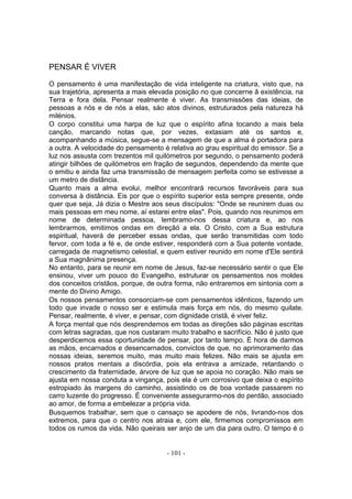 PENSAR É VIVER

O pensamento é uma manifestação de vida inteligente na criatura, visto que, na
sua trajetória, apresenta a mais elevada posição no que concerne â existência, na
Terra e fora dela. Pensar realmente é viver. As transmissões das ideias, de
pessoas a nós e de nós a elas, sáo atos divinos, estruturados pela natureza há
milénios.
O corpo constitui uma harpa de luz que o espírito afina tocando a mais bela
canção, marcando notas que, por vezes, extasiam até os santos e,
acompanhando a música, segue-se a mensagem de que a alma é portadora para
a outra. A velocidade do pensamento é relativa ao grau espiritual do emissor. Se a
luz nos assusta com trezentos mil quilómetros por segundo, o pensamento poderá
atingir bilhões de quilómetros em fração de segundos, dependendo da mente que
o emitiu e ainda faz uma transmissão de mensagem perfeita como se estivesse a
um metro de distância.
Quanto mais a alma evolui, melhor encontrará recursos favoráveis para sua
conversa à distância. Eis por que o espírito superior esta sempre presente, onde
quer que seja. Já dizia o Mestre aos seus discípulos: "Onde se reunirem duas ou
mais pessoas em meu nome, aí estarei entre elas". Pois, quando nos reunimos em
nome de determinada pessoa, lembramo-nos dessa criatura e, ao nos
lembrarmos, emitimos ondas em direçâó a ela. O Cristo, com a Sua estrutura
espiritual, haverá de perceber essas ondas, que serão transmitidas com todo
fervor, com toda a fé e, de onde estiver, responderá com a Sua potente vontade,
carregada de magnetismo celestial, e quem estiver reunido em nome d'Ele sentirá
a Sua magnânima presença.
No entanto, para se reunir em nome de Jesus, faz-se necessário sentir o que Ele
ensinou, viver um pouco do Evangelho, estruturar os pensamentos nos moldes
dos conceitos cristãos, porque, de outra forma, não entraremos em sintonia com a
mente do Divino Amigo.
Os nossos pensamentos consorciam-se com pensamentos idênticos, fazendo um
todo que invade o nosso ser e estimula mais força em nós, do mesmo quilate.
Pensar, realmente, é viver, e pensar, com dignidade cristã, é viver feliz.
A força mental que nós desprendemos em todas as direções são páginas escritas
com letras sagradas, que nos custaram muito trabalho e sacrifício. Não é justo que
desperdicemos essa oportunidade de pensar, por tanto tempo. É hora de darmos
as mãos, encarnados e desencarnados, convictos de que, no aprimoramento das
nossas ideias, seremos muito, mas muito mais felizes. Não mais se ajusta em
nossos pratos mentais a discórdia, pois ela entrava a amizade, retardando o
crescimento da fraternidade, árvore de luz que se apoia no coração. Não mais se
ajusta em nossa conduta a vingança, pois ela é um corrosivo que deixa o espírito
estropiado às margens do caminho, assistindo os de boa vontade passarem no
carro luzente do progresso. É conveniente assegurarmo-nos do perdão, associado
ao amor, de forma a embelezar a própria vida.
Busquemos trabalhar, sem que o cansaço se apodere de nós, livrando-nos dos
extremos, para que o centro nos atraia e, com ele, firmemos compromissos em
todos os rumos da vida. Não queirais ser anjo de um dia para outro. O tempo é o


                                      - 101 -
 