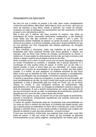 PENSAMENTO DA GESTANTE

Na hora em que a mulher se propõe a ser mãe, deve mudar completamente
muitos dos seus hábitos. Além disso, deixar alguns vícios, se os tiver, visto que vai
servir de exemplo a seus filhos, marido e parentes, por mudar de posição,
ocupando um lugar de destaque nos pensamentos que irão condicionar a mente
de quem a vê e certamente a admira.
Mas é bom que a reforma não fique somente no exterior, mas atinja as
profundezas da mente, removendo sentimentos inadequados, e não deixando
surgir ideias que não dão confronto com a verdade e com o amor. Os
pensamentos sentem facilidade de deslizar no campo da mente, ao encontro de
outros da sua estirpe, e avolumar condições, posto que o próprio ambiente em que
se vive ganhará, por ficar impregnado das belezas espirituais, de vibrações
magnéticas positivas.
A alma escolhida a reencarnar, pelas vias materiais de que dispõe, será
beneficiada pelo clima espiritual formado pela futura genitora. A alegria, por
exemplo, vibra as fibras mais íntimas do coração, harmonizando os nervos, o
cérebro etc. E esse estado de alma avança fora da mãe, por laços invisíveis a ela
própria, e atinge o espírito que se dispôs a tornar-se seu filho.
Assim acontece com o amor. E assim ocorre com as outras disposições elevadas
da mente. Procedendo ao contrário, o resultado não é preciso descrever. É a
crucificação do ente querido antes de nascer. A mulher que vai ser mãe e o
espírito prestes a tomar a forma física por seu intermédio, em muitos casos,
formaram um convénio de reconciliação ou de amparo a outros, que lhes podem
suceder. E a mulher, se quer assegurar um ambiente favorável ao seu futuro
bebé, é bom que se abstenha do fumo, do álcool em excesso e, principalmente,
que faça uma filtragem nas conversações, mormente no período da gravidez.
O espírito a reencarnar, antes da concepção e, no percurso da sua formação, alia
suas sensibilidades às da mãe, de modo a sentir tudo aquilo que ela sente, como,
igualmente, a mate é influenciada pelo seu irmão em Cristo, que vai se tornar
criança no mundo. É uma verdadeira simbiose de pensamentos. Não
generalizando, em muitos casos, os cônjuges se antipatizam quando a esposa dá
sinal de concepções. É que o espírito reencarnante, por vezes, alimenta ódio do
ser que vai lhe servir de pai, ou este, na profundeza da inconsciência, guarda ódio
daquele que vem como seu filho, para o reparo das dívidas.
Os filhos, tanto quanto os pais, se reúnem em um lar para lapidar os sentimentos,
perante a consciência, armazenando experiências que poderão transmutar em
paz, em futuras etapas.
A mulher em estado interessante pode ser considerada duas personalidades em
um corpo só. Ela é o médium da vida física, é a indústria das vestes carnais, para
que o espírito possa se materializar na Terra. Ela é o solo fecundo, onde o homem
deposita a semente divina, e a sua mente constitui o jardineiro que cuidará com
desvelo do rebento a surgir das suas entranhas - a árvore humana.
É bom que vos lembreis, mulher-mãe, que podereis fazer muito pelo vosso filho
antes de nascer. A vida que viveis no tempo da sua formação se plasmará
irreversivelmente no seu cosmo orgânico, acompanhando, em muitos casos, toda


                                       - 105 -
 