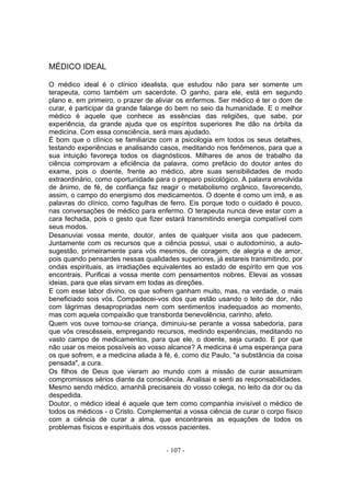 MÉDICO IDEAL

O médico ideal é o clínico idealista, que estudou não para ser somente um
terapeuta, como também um sacerdote. O ganho, para ele, está em segundo
plano e, em primeiro, o prazer de aliviar os enfermos. Ser médico é ter o dom de
curar, é participar da grande falange do bem no seio da humanidade. E o melhor
médico é aquele que conhece as essências das religiões, que sabe, por
experiência, da grande ajuda que os espíritos superiores lhe dão na órbita da
medicina. Com essa consciência, será mais ajudado.
É bom que o clínico se familiarize com a psicologia em todos os seus detalhes,
testando experiências e analisando casos, meditando nos fenômenos, para que a
sua intuição favoreça todos os diagnósticos. Milhares de anos de trabalho da
ciência comprovam a eficiência da palavra, como prefácio do doutor antes do
exame, pois o doente, frente ao médico, abre suas sensibilidades de modo
extraordinário, como oportunidade para o preparo psicológico. A palavra envolvida
de ânimo, de fé, de confiança faz reagir o metabolismo orgânico, favorecendo,
assim, o campo do energismo dos medicamentos. O doente é como um imã, e as
palavras do clínico, como fagulhas de ferro. Eis porque todo o cuidado é pouco,
nas conversações de médico para enfermo. O terapeuta nunca deve estar com a
cara fechada, pois o gesto que fizer estará transmitindo energia compatível com
seus modos.
Desanuviai vossa mente, doutor, antes de qualquer visita aos que padecem.
Juntamente com os recursos que a ciência possui, usai o autodomínio, a auto-
sugestão, primeiramente para vós mesmos, de coragem, de alegria e de amor,
pois quando pensardes nessas qualidades superiores, já estareis transmitindo, por
ondas espirituais, as irradiações equivalentes ao estado de espírito em que vos
encontrais. Purificai a vossa mente com pensamentos nobres. Elevai as vossas
ideias, para que elas sirvam em todas as direções.
E com esse labor divino, os que sofrem ganham muito, mas, na verdade, o mais
beneficiado sois vós. Compadecei-vos dos que estão usando o leito de dor, não
com lágrimas desapropriadas nem com sentimentos inadequados ao momento,
mas com aquela compaixão que transborda benevolência, carinho, afeto.
Quem vos ouve tornou-se criança, diminuiu-se perante a vossa sabedoria, para
que vós crescêsseis, empregando recursos, medindo experiências, meditando no
vasto campo de medicamentos, para que ele, o doente, seja curado. E por que
não usar os meios possíveis ao vosso alcance? A medicina é uma esperança para
os que sofrem, e a medicina aliada à fé, é, como diz Paulo, "a substância da coisa
pensada", a cura.
Os filhos de Deus que vieram ao mundo com a missão de curar assumiram
compromissos sérios diante da consciência. Analisai e senti as responsabilidades.
Mesmo sendo médico, amanhã precisareis do vosso colega, no leito da dor ou da
despedida.
Doutor, o médico ideal é aquele que tem como companhia invisível o médico de
todos os médicos - o Cristo. Complementai a vossa ciência de curar o corpo físico
com a ciência de curar a alma, que encontrareis as equações de todos os
problemas físicos e espirituais dos vossos pacientes.


                                      - 107 -
 