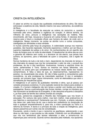 CRISTA DA INTELIGÊNCIA

O saber se aninha na cúpula das qualidades enobrecedoras da alma. Ele deixa
extravasar a essência da vida, falando mesmo nos seus rudimentos, da existência
de Deus.
A inteligência é a faculdade de executar as ordens do raciocínio e, quando
iluminada pelo amor, obedece à vigilância do coração. A ciência terrena, há
milhares de anos, procura a inteligência nas secreções da matéria. Não
encontrando, até hoje, recusa-se a busca-la em outras fontes. A natureza divina
reserva para o futuro a revelação oficial, aos homens de saber, de onde vem a
inteligência. Nesse momento, as portas se abrirão rumo a outras conquistas,
interligadas por afinidades a essa verdade.
O mundo caminha pela força do progresso. A coletividade avança nos mesmos
paralelos, não havendo regressão. Somente esperamos o melhor, por ser Deus a
suprema majestade da justiça e do amor. Os conhecimentos de um espírito são
frutos de longos evos na noite da eternidade. O desabrochar da alma deu-se com
a garantia de milénios sem conta, e o alvorecer do dia eterno, que jamais terá
sombra, se aproxima, para a felicidade de quem o conquistou, sob a égide de
Deus.
Somos herdeiros de tudo e de todo o bem. dependendo da chancela do tempo e
dos intervalos do espaço que nos faz compreender o valor da vida, o porquê dos
problemas, da dor e dos sacrifícios. Avancemos, homens e espíritos livres da
carne, pertencentes à Terra. Somos os mesmos em faixas diferentes, uns
ajudando os outros para que completemos os nossos ideais diante dos nossos
compromissos. É falsa a ideia de que, ao desencarnarmos, ingressamos no
paraíso, na orquestração dos anjos. Só não é falsa quando a conquistamos pela
consciência, na arte prodigiosa da maturidade espiritual. O céu é verdadeiro
quando, em primeiro lugar, vigora intimamente, como lei eletrostática que atrai o
semelhante por frequências iguais.
A inteligência é um acervo de qualidades inerentes à alma, que já passou por
variados processos evolutivos. É uma explosão racional da criatura para analisar a
criação. E o homem inteligente não tem tempo a perder com ilusões por demais
passageiras. Busca a auto-educação das forças mentais, corrige os impulsos que
não favorecem as tendências do Evangelho, e não descansa enquanto a disciplina
n_ao fizer parte da família dos valores imortais do coração.
As vezes, parece-nos exagerada a filosofia das mensagens que nos levam à
educação. Por ventura não seria melhor, mas bem melhor, mais praticarmos do
que falarmos e escrevermos? Certamente que sim. Contudo, a própria natureza
nos deixa crer, pela força da lei, que a teoria tem preferência na construção de
todo e qualquer empreendimento e, para nós, a maior construção na Terra é a
reforma do homem. A teoria é o princípio de toda a criação da inteligência, para
depois passarmos por outras vias de consolidação.
Escutando, vendo e lendo é que o raciocínio se aperfeiçoa, selecionando o que
deve ou não fazer, o que precisa ou não aceitar. Colidindo com as dificuldades, é
que nós nos lembramos das teorias referentes a elas, e armamo-nos de
esperanças para vence-las. Quando somos atacados pela maldade, nos apoiamos


                                      - 11 -
 