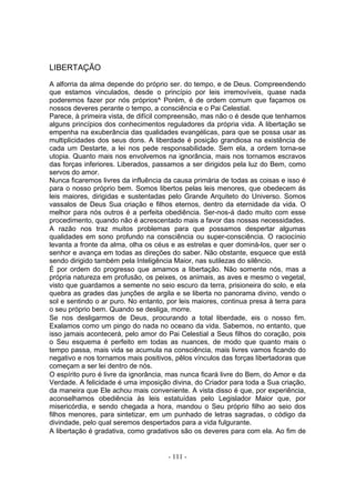 LIBERTAÇÃO
A alforria da alma depende do próprio ser. do tempo, e de Deus. Compreendendo
que estamos vinculados, desde o princípio por leis irremovíveis, quase nada
poderemos fazer por nós próprios^ Porém, é de ordem comum que façamos os
nossos deveres perante o tempo, a consciência e o Pai Celestial.
Parece, à primeira vista, de difícil compreensão, mas não o é desde que tenhamos
alguns princípios dos conhecimentos reguladores da própria vida. A libertação se
empenha na exuberância das qualidades evangélicas, para que se possa usar as
multiplicidades dos seus dons. A liberdade é posição grandiosa na existência de
cada um Destarte, a lei nos pede responsabilidade. Sem ela, a ordem torna-se
utopia. Quanto mais nos envolvemos na ignorância, mais nos tornamos escravos
das forças inferiores. Liberados, passamos a ser dirigidos pela luz do Bem, como
servos do amor.
Nunca ficaremos livres da influência da causa primária de todas as coisas e isso é
para o nosso próprio bem. Somos libertos pelas leis menores, que obedecem ás
leis maiores, dirigidas e sustentadas pelo Grande Arquiteto do Universo. Somos
vassalos de Deus Sua criação e filhos eternos, dentro da eternidade da vida. O
melhor para nós outros é a perfeita obediência. Ser-nos-á dado muito com esse
procedimento, quando não é acrescentado mais a favor das nossas necessidades.
A razão nos traz muitos problemas para que possamos despertar algumas
qualidades em sono profundo na consciência ou super-consciência. O raciocínio
levanta a fronte da alma, olha os céus e as estrelas e quer dominá-los, quer ser o
senhor e avança em todas as direções do saber. Não obstante, esquece que está
sendo dirigido também pela Inteligência Maior, nas sutilezas do silêncio.
É por ordem do progresso que amamos a libertação. Não somente nós, mas a
própria natureza em profusão, os peixes, os animais, as aves e mesmo o vegetal,
visto que guardamos a semente no seio escuro da terra, prisioneira do solo, e ela
quebra as grades das junções de argila e se liberta no panorama divino, vendo o
sol e sentindo o ar puro. No entanto, por leis maiores, continua presa à terra para
o seu próprio bem. Quando se desliga, morre.
Se nos desligarmos de Deus, procurando a total liberdade, eis o nosso fim.
Exalamos como um pingo do nada no oceano da vida. Sabemos, no entanto, que
isso jamais acontecerá, pelo amor do Pai Celestial a Seus filhos do coração, pois
o Seu esquema é perfeito em todas as nuances, de modo que quanto mais o
tempo passa, mais vida se acumula na consciência, mais livres vamos ficando do
negativo e nos tornamos mais positivos, pêlos vínculos das forças libertadoras que
começam a ser lei dentro de nós.
O espírito puro é livre da ignorância, mas nunca ficará livre do Bem, do Amor e da
Verdade. A felicidade é uma imposição divina, do Criador para toda a Sua criação,
da maneira que Ele achou mais conveniente. A vista disso é que, por experiência,
aconselhamos obediência às leis estatuídas pelo Legislador Maior que, por
misericórdia, e sendo chegada a hora, mandou o Seu próprio filho ao seio dos
filhos menores, para sintetizar, em um punhado de letras sagradas, o código da
divindade, pelo qual seremos despertados para a vida fulgurante.
A libertação é gradativa, como gradativos são os deveres para com ela. Ao fim de


                                      - 111 -
 
