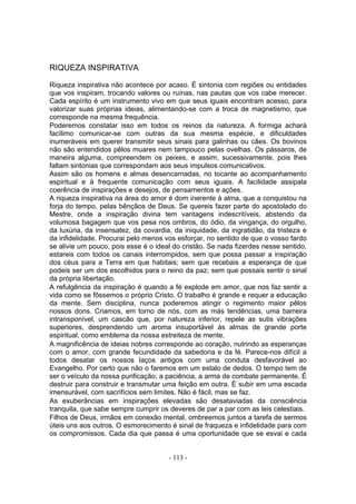 RIQUEZA INSPIRATIVA

Riqueza inspirativa não acontece por acaso. É sintonia com regiões ou entidades
que vos inspiram, trocando valores ou ruínas, nas pautas que vos cabe merecer.
Cada espírito é um instrumento vivo em que seus iguais encontram acesso, para
valorizar suas próprias ideias, alimentando-se com a troca de magnetismo, que
corresponde na mesma frequência.
Poderemos constatar isso em todos os reinos da natureza. A formiga achará
facílimo comunicar-se com outras da sua mesma espécie, e dificuldades
inumeráveis em querer transmitir seus sinais para galinhas ou cães. Os bovinos
não são entendidos pêlos muares nem tampouco pelas ovelhas. Os pássaros, de
maneira alguma, compreendem os peixes, e assim, sucessivamente, pois lhes
faltam sintonias que correspondam aos seus impulsos comunicativos.
Assim são os homens e almas desencarnadas, no tocante ao acompanhamento
espiritual e à frequente comunicação com seus iguais. A facilidade assipala
coerência de inspirações e desejos, de pensamentos e ações.
A riqueza inspirativa na área do amor é dom inerente à alma, que a conquistou na
forja do tempo, pelas bênçãos de Deus. Se quereis fazer parte do apostolado do
Mestre, onde a inspiração divina tem vantagens indescritíveis, abstendo da
volumosa bagagem que vos pesa nos ombros, do ódio, da vingança, do orgulho,
da luxúria, da insensatez, da covardia, da iniquidade, da ingratidão, da tristeza e
da infidelidade. Procurai pelo menos vos esforçar, no sentido de que o vosso fardo
se alivie um pouco, pois esse é o ideal do cristão. Se nada fizerdes nesse sentido,
estareis com todos os canais interrompidos, sem que possa passar a inspiração
dos céus para a Terra em que habitais; sem que recebais a esperança de que
podeis ser um dos escolhidos para o reino da paz; sem que possais sentir o sinal
da própria libertação.
A refulgência da inspiração é quando a fé explode em amor, que nos faz sentir a
vida como se fôssemos o próprio Cristo. O trabalho é grande e requer a educação
da mente. Sem disciplina, nunca poderemos atingir o regimento maior pêlos
nossos dons. Criamos, em torno de nós, com as más tendências, uma barreira
intransponível, um cascão que, por natureza inferior, repele as sutis vibrações
superiores, desprendendo um aroma insuportável às almas de grande porte
espiritual, como emblema da nossa estreiteza de mente.
A magnificência de ideias nobres corresponde ao coração, nutrindo as esperanças
com o amor, com grande fecundidade da sabedoria e da fé. Parece-nos difícil a
todos desatar os nossos laços antigos com uma conduta desfavorável ao
Evangelho. Por certo que não o faremos em um estalo de dedos. O tempo tem de
ser o veículo da nossa purificação; a paciência, a arma de combate permanente. É
destruir para construir e transmutar uma feição em outra. É subir em uma escada
imensurável, com sacrifícios sem limites. Não é fácil, mas se faz.
As exuberâncias em inspirações elevadas são desataviadas da consciência
tranquila, que sabe sempre cumprir os deveres de par a par com as leis celestiais.
Filhos de Deus, irmãos em conexão mental, ombreemos juntos a tarefa de sermos
úteis uns aos outros. O esmorecimento é sinal de fraqueza e infidelidade para com
os compromissos. Cada dia que passa é uma oportunidade que se esvai e cada


                                      - 113 -
 