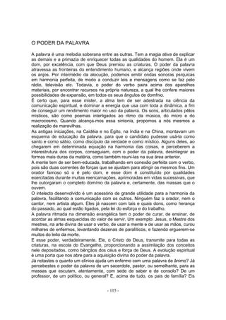 O PODER DA PALAVRA

A palavra é uma melodia soberana entre as outras. Tem a magia ativa de explicar
as demais e a primazia de enriquecer todas as qualidades do homem. Ela é um
dom, por excelência, com que Deus premiou as criaturas. O poder da palavra
atravessa as fronteiras do entendimento humano, e alcança regiões onde vivem
os anjos. Por intermédio da alocução, podemos emitir ondas sonoras psíquicas
em harmonia perfeita, de modo a conduzir leis e mensagens como se faz pelo
rádio, televisão etc. Todavia, o poder do verbo paira acima dos aparelhos
materiais, por encontrar recursos na própria natureza, a qual lhe confere maiores
possibilidades de expansão, em todos os seus ângulos de domfnio.
É certo que, para esse mister, a alma tem de ser adestrada na ciência da
comunicação espiritual, e dominar a energia que usa com toda a dinâmica, a fim
de conseguir um rendimento maior no uso da palavra. Os sons, articulados pêlos
místicos, são como poemas interligados ao ritmo da música, do micro e do
macrocosmo. Quando alcança-mos essa sintonia, propomos a nós mesmos a
realização de maravilhas.
As antigas iniciações, na Caidéia e no Egito, na índia e na China, montavam um
esquema de educação da palavra, para que o candidato pudesse usá-la como
santo e como sábio, como discípulo da verdade e como místico. Alguns deles, ao
chegarem em determinada equação na harmonia das coisas, e perceberem a
interestrutura dos corpos, conseguiam, com o poder da palavra, desintegrar as
formas mais duras da matéria, como também reuni-las na sua área anterior.
A mente tem de ser bem-educada, trabalhando em conexão perfeita com o verbo,
pois são duas correntes de forças que se ajustam para atingir os mesmos fins. Um
orador famoso só o é pelo dom, e esse dom é constituído por qualidades
exercitadas durante muitas reencarnaçôes, aprimoradas em vidas sucessivas, que
lhe outorgaram o completo domínio da palavra e, certamente, das massas que o
ouvem.
O intelecto desenvolvido é um acessório de grande utilidade para a harmonia da
palavra, facilitando a comunicação com os outros. Ninguém faz o orador, nem o
cantor, nem artista algum. Eles já nascem com tais e quais dons, como herança
do passado, ao qual estão ligados, pela lei do esforço e do trabalho.
A palavra ritmada na dimensão evangélica tem o poder de curar, de ensinar, de
acordar as almas esquecidas do valor de servir. Um exemplo: Jesus, o Mestre dos
mestres, na arte divina de usar o verbo, de usar a mente e de usar as mãos, curou
milhares de enfermos, levantando dezenas de paralíticos, e fazendo erguerem-se
muitos do leito da morte.
E esse poder, verdadeiramente. Ele, o Cristo de Deus, transmite para todas as
criaturas, na escola do Evangelho, proporcionando a assimilação dos conceitos
nele depositados, como bênçãos dos céus e força de Deus. A evolução espiritual
é uma porta que nos abre para a aquisição divina do poder da palavra.
Já notastes o quanto um clínico ajuda um enfermo com uma palavra de ânimo? Já
percebestes o poder da palavra de um sacerdote, pastor, ou semelhante, para as
massas que escutam, atentamente, com sede de saber e de consolo? De um
professor, de um político, ou general? E, acima de tudo, os pais de família? Eis


                                     - 115 -
 