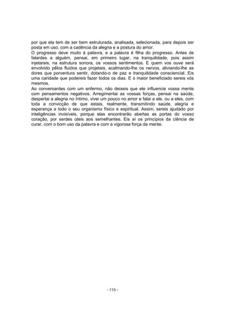 por que ela tem de ser bem estruturada, analisada, selecionada, para depois ser
posta em uso, com a cadência da alegria e a postura do amor.
O progresso deve muito à palavra, e a palavra é filha do progresso. Antes de
falardes a alguém, pensai, em primeiro lugar, na tranquilidade, pois assim
injetareis, na estrutura sonora, os vossos sentimentos. E quem vos ouve será
envolvido pêlos fluidos que projetais, acalmando-lhe os nervos, aliviando-lhe as
dores que porventura sentir, dotando-o de paz e tranquilidade consciencial. Eis
uma caridade que podereis fazer todos os dias. E o maior beneficiado sereis vós
mesmos.
Ao conversardes com um enfermo, não deixeis que ele influencie vossa mente
com pensamentos negativos. Arregimentai as vossas forças, pensai na saúde,
despertai a alegria no íntimo, vivei um pouco no amor e falai a ele, ou a eles, com
toda a convicção de que estais, realmente, transmitindo saúde, alegria e
esperança a todo o seu organismo físico e espiritual. Assim, sereis ajudado por
inteligências invisíveis, porque elas encontrarão abertas as portas do vosso
coração, por serdes úteis aos semelhantes. Eis aí os princípios da ciência de
curar, com o bom uso da palavra e com a vigorosa força da mente.




                                      - 116 -
 