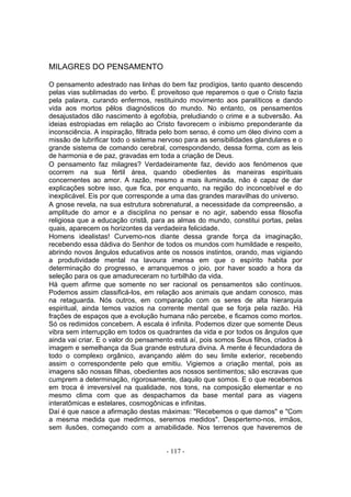 MILAGRES DO PENSAMENTO

O pensamento adestrado nas linhas do bem faz prodígios, tanto quanto descendo
pelas vias sublimadas do verbo. É proveitoso que reparemos o que o Cristo fazia
pela palavra, curando enfermos, restituindo movimento aos paralíticos e dando
vida aos mortos pêlos diagnósticos do mundo. No entanto, os pensamentos
desajustados dão nascimento à egofobia, preludiando o crime e a subversão. As
ideias estropiadas em relação ao Cristo favorecem o inibismo preponderante da
inconsciência. A inspiração, filtrada pelo bom senso, é como um óleo divino com a
missão de lubrificar todo o sistema nervoso para as sensibilidades glandulares e o
grande sistema de comando cerebral, correspondendo, dessa forma, com as leis
de harmonia e de paz, gravadas em toda a criação de Deus.
O pensamento faz milagres? Verdadeiramente faz, devido aos fenómenos que
ocorrem na sua fértil área, quando obedientes às maneiras espirituais
concernentes ao amor. A razão, mesmo a mais iluminada, não é capaz de dar
explicações sobre isso, que fica, por enquanto, na região do inconcebível e do
inexplicável. Eis por que corresponde a uma das grandes maravilhas do universo.
A gnose revela, na sua estrutura sobrenatural, a necessidade da compreensão, a
amplitude do amor e a disciplina no pensar e no agir, sabendo essa filosofia
religiosa que a educação cristã, para as almas do mundo, constitui portas, pelas
quais, aparecem os horizontes da verdadeira felicidade.
Homens idealistas! Curvemo-nos diante dessa grande força da imaginação,
recebendo essa dádiva do Senhor de todos os mundos com humildade e respeito,
abrindo novos ângulos educativos ante os nossos instintos, orando, mas vigiando
a produtividade mental na lavoura imensa em que o espírito habita por
determinação do progresso, e arranquemos o joio, por haver soado a hora da
seleção para os que amadureceram no turbilhão da vida.
Há quem afirme que somente no ser racional os pensamentos são contínuos.
Podemos assim classificá-los, em relação aos animais que andam conosco, mas
na retaguarda. Nós outros, em comparação com os seres de alta hierarquia
espiritual, ainda temos vazios na corrente mental que se forja pela razão. Há
frações de espaços que a evolução humana não percebe, e ficamos como mortos.
Só os redimidos concebem. A escala é infinita. Podemos dizer que somente Deus
vibra sem interrupção em todos os quadrantes da vida e por todos os ângulos que
ainda vai criar. E o valor do pensamento está aí, pois somos Seus filhos, criados à
imagem e semelhança da Sua grande estrutura divina. A mente é fecundadora de
todo o complexo orgânico, avançando além do seu limite exterior, recebendo
assim o correspondente pelo que emitiu. Vigiemos a criação mental, pois as
imagens são nossas filhas, obedientes aos nossos sentimentos; são escravas que
cumprem a determinação, rigorosamente, daquilo que somos. E o que recebemos
em troca é irreversível na qualidade, nos tons, na composição elementar e no
mesmo clima com que as despachamos da base mental para as viagens
interatômicas e estelares, cosmogônicas e infinitas.
Daí é que nasce a afirmação destas máximas: "Recebemos o que damos" e "Com
a mesma medida que medirmos, seremos medidos". Despertemo-nos, irmãos,
sem ilusões, começando com a amabilidade. Nos terrenos que haveremos de


                                      - 117 -
 