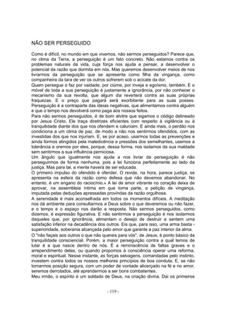 NÃO SER PERSEGUIDO

Como é difícil, no mundo em que vivemos, não sermos perseguidos? Parece que,
no clima da Terra, a perseguição é um fato concreto. Não estamos contra os
problemas naturais da vida, cuja força nos ajuda a pensar, a desenvolver o
potencial da razão que dormita em nós. Mas queremos desenvolver meios de nos
livrarmos da perseguição que se apresenta como filha da vingança, como
companheira da tara de ver os outros sofrerem sob o acicate da dor.
Quem persegue o faz por vaidade, por ciúme, por inveja e egoísmo, também. E o
móvel de toda a sua perseguição é justamente a ignorância, por não conhecer o
mecanismo da sua revolta, que algum dia reverterá contra as suas próprias
fraquezas. E o preço que pagará será exorbitante para as suas posses.
Perseguição é a contraparte das ideias negativas, que alimentamos contra alguém
e que o tempo nos devolverá como paga aos nossos feitos.
Para não sermos perseguidos, é de bom alvitre que sigamos o código delineado
por Jesus Cristo. Ele traça diretrizes eficientes com respeito à vigilância ou à
tranquilidade diante dos que nos ofendem e caluniam. E ainda mais, o perdão nos
condiciona a um clima de paz, de modo a não nos sentirmos ofendidos, com as
investidas dos que nos injuriam. E, se por acaso, usarmos todas as prevenções e
ainda formos atingidos pela maledicência e pressões dos semelhantes, usemos a
tolerância e oremos por eles, porque, dessa forma, nos isolamos da sua maldade
sem sentirmos a sua influência perniciosa.
Um ângulo que igualmente nos ajuda a nos livrar da perseguição é não
perseguirmos de forma nenhuma, pois a lei funciona perfeitamente ao lado da
justiça. Mas para tal, a mente haverá de ser educada.
O primeiro impulso do ofendido é ofender. O revide, na hora, parece justiça, se
apresenta na esfera da razão como defesa que não devemos abandonar. No
entanto, é um engano do raciocínio.» A lei de amor vibrante no coração deixa de
aprovar, na assembleia íntima em que toma parte, a petição de vingança,
imputada pelas deduções apressadas provindas da razão orgulhosa.
A serenidade é mais aconselhada em todos os momentos difíceis. A meditação
nos dá ambiente para consultarmos a Deus sobre o que deveremos ou não fazer,
e o tempo e o espaço nos darão a resposta. Não sermos perseguidos, como
dizemos, é expressão figurativa. E não sentirmos a perseguição é nos isolarmos
daqueles que, por ignorância, alimentam o desejo de destruir e sentem uma
satisfação inferior na decadência dos outros. Eis que, para isso, uma arma basta -
superioridade, soberania alcançada pelo amor que garante a paz interior da alma.
O "não façais aos outros o que não quereis para vós", de Jesus, é ponto básico da
tranquilidade consciencial. Porém, a maior perseguição contra a qual temos de
lutar é a que nasce dentro de nós. É a reminiscência de faltas graves e o
arrependimento delas, ou quando propomos à consciência operar uma reforma,
moral e espiritual. Nesse instante, as forças selvagens, comandadas pelo instinto,
investem contra todos os nossos melhores princípios de boa conduta. E, se não
tomarmos posição segura, com um poder de vontade alicerçado na fé e no amor,
seremos derrotados, até aprendermos a ser bons combatentes.
Meu irmão, o espírito é um soldado de Deus, na criação divina. Dai os primeiros


                                      - 119 -
 