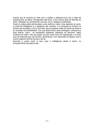 naquilo que já ouvimos no trato com o perdão e alegramo-nos com a ideia de
esquecermos as faltas. Perseguidos pelo ódio, é que vamos atrás da filosofia do
amor, refratada nos sentimentos, pois ela, em si, assegura a felicidade.
Teoria e prática estão alinhavadas, como edifício e base. Uma depende da outra.
A crista da inteligência é o esplendor das virtudes, é a conquista do homem no
terreno das emoções, é a luz de Cristo que já expulsou todas as trevas da razão e
as sombras da sensibilidade. Vós que estais lendo esta mensagem, esforçai-vos
para fazê-lo, como , se estivésseis expelindo radiações de otimismo, pêlos
condutos do verbo. Vós que estais ouvindo, fazei como se respirásseis o ar mais
puro do ambiente que vos envolve, alimentando, com expressão de alegria, todo o
cosmo orgânico faminto de paz e de luz.
Exercitai e vereis como é bom usar a inteligência aliada à teoria, no
enriquecimento da própria vida.




                                      - 12 -
 