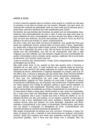 AMOR A DOIS

O amor é assunto sagrado para os homens, tanto quanto é o instinto de vida para
os animais e a lei para as coisas que nos servem. Ninguém vive sem amar. As
criaturas têm carência de afetividade, tanto ou muito mais que de alimento para o
corpo físico, pois ele é alimento dos mais qualificados para a alma.
No entanto, as suas divisões são inúmeras, de acordo com as necessidades. Aqui,
tratamos mais acentuadamente do amor a dois. É justo que esse amor seja um
pouco diferente do amor universalizado, do amor de pais com filhos e filhos com
pais, do amor aos enfermos, do amor aos parentes, do amor â Terra, do amor às
plantas e do amor aos animais. E, assim, sucessivamente.
No amor a dois, tem que existir um pouco de egoísmo, mas aquele tão fraco que
perde seu significado comum, porque cede um pouco para o dever. Assemelha-
se, nesse caso, à água para matar a sede: quente, é insuportável; solidificada, não
serve; fria, é adequada. No amor a dois, tem de haver um pouco de ciúme, mas
aquele que não escandaliza, que não se faz acompanhar pelo ódio e pela
vingança, que não maltrata, que não perturba. Aquele em que a ponderação faz
perder a ferocidade e alivia a tensão, sendo, apenas, vigilância. Ele é como todos
os alimentos: com excesso, fazem-nos mal.
Todos os venenos são medicamentos, muitas vezes indispensáveis, dependendo
da dosagem que se toma.
Não pode existir amor no lar, quando os dois não querem amor e terminou o
interesse de um pelo outro. O mais evoluído tem a grande saída da renúncia,
desde que essa renúncia não esteja salpicada do insulto, das reclamações, das
vibrações de rancor, alimentando a vingança enjaulada no coração, para que um
dia solte a fera, a devorar a pequena paz que ainda reste. Essa renúncia também
passa a perder o seu nome sagrado e retorna a forma de egoísmo prepotente.
É bom que nos certifiquemos de uma coisa: esta mós, encarnados e
desencarnados, viajando na Terra, fazendo um curso nela. E ainda não é tempo
de gozarmos a felicidade que, por enquanto, não construímos. Podereis encontrar
em vossa esposa uma inimiga do passado, pessoa a quem deveis bastante, ou
por quem tenhais sido prejudicado. Reunidos como cônjuges em um lar, é a
melhor oportunidade de saldardes as dívidas, tranquilizando as consciências.
O vosso dever é fazer a vossa parte. Sendo amado ou não, amai com sinceridade.
Se o vosso amor está mal interpretado pela vossa companheira, modificai-o de
modo a agradá-la. Ele é qual o líquido que toma a forma da vasilha. E, se as
bênçãos de Deus vos deu uma esposa, ou um esposo, coerente em tudo que se
refere à vida a dois, aperfeiçoai esse amor, purificai-o, fazendo dos corações
reatores divinos, para que possais, em outra dimensão, estendê-lo aos filhos,
parentes e companheiros, e por vezes, à humanidade. Ganhai tempo, pelo tempo
que vos deram e enriqueça! no beneplácito do amor, compreendendo que
somente ele libera as criaturas da prisão da ignorância.
Não exijais compreensão da pessoa que vive convosco. Emprestai a vossa. Em
todos os lances da vida, o exemplo é nota harmoniosa em qualquer instrumento
humano. Sede útil à pessoa que amais sem quererdes anunciar vossos feitos,
procurando gratidão., Isso é troca que não condiz com a caridade. Não vos


                                      - 121 -
 