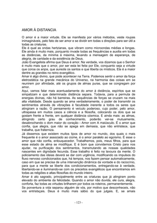 AMOR À DISTANCIA
O amor é a maior virtude. Ele se manifesta por vários métodos, veste roupas
inimagináveis, pelo fato de ser amor e se dividir em todas s direçôes para ser útil a
todas as criaturas.
Ele é qual as ondas hertzianas, que vibram como microondas médias e longas.
Ele ainda é muito mais, porquanto invade todas as frequências e auxilia em todas
as distâncias, da mínima à máxima, levando a mensagem de esperança, de
alegria, de caridade e da existência de Deus.
João Evangelista afirma que Deus é amor. Na verdade, vos dizemos que o Senhor
é muito mais que o amor, por ser esta lei feita por Ele, conquanto seja a virtude
que coroa os anjos, que aureola os santos e que liberta os místicos. Ela é a maior
dentre as grandes no reino evangélico.
Amar é algo divino, que pode acontecer na Terra. Podemos sentir o amor da força
eletrostática na grande mecânica do Universo, na harmonia das coisas em se
reunirem por afinidade, até os grupos de almas puras, que se congregam por
amor.
Aqui, vamos falar mais acentuadamente do amor à distância, espíritos que se
simpatizam e que determinada distância separa. Todavia, para a permuta de
energias divinas, não há barreiras. As sequências de forças se cruzam na mais
alta vitalidade. Desde quando se ama verdadeiramente, o poder de transmitir os
sentimentos através de vibrações é faculdade inerente a todos os seres que
atingiram a razão. O pensamento é veículo poderoso, cujo poder, pelo amor,
ultrapassa em muitos casos a ciência e a filosofia, colocando os dois que se
gostam frente a frente, em qualquer distância cósmica. E ainda mais: as almas,
atingindo certo grau de conhecimento, poderão ver-se mutuamente,
desabrochando o dom maior do coração - Amor com A maiúsculo. É o amor que
confia, que alegra, que não se apega em demasia, que não entristece, que
trabalha, que fraterniza.
Já dissemos que existem muitos tipos de amor no mundo, dos quais o mais
frequente é o amor associado ao ciúme, é o amor paralelo ao egoísmo. É esse o
amor que não confia, enlouquecedor. Trabalhemos, pois, meus filhos, para que
esse estado de alma se modifique. E é bom que convidemos Cristo para nos
ajudar, na purificação dos sentimentos, transmutando as nossas qualidades
nascentes em dignidade fecunda. Esse trabalho é feito na lavoura da mente. O
policiamento das ideias deverá se dar com urgência, modificando os impulsos do
fluxo nervoso condicionados que, há tempos, nos fazem pensar automaticamente,
caso em que se precisa de uma intervenção dinâmica da vontade e do raciocínio,
para que a mente se liberte dos condicionamentos, entregando-se à verdade,
libertando-se e iluminando-se com os preceitos evangélicos que encontramos em
todas as religiões e altas filosofias do mundo inteiro.
Amar é ato sagrado, principalmente entre as criaturas que já atingiram ponto
elevado do ambiente da felicidade. Quando o amor não duvida, ele cura, alegra,
conforta, faz todas as virtudes brilharem por todos os roteiros, permanentemente.
Se porventura a vida separou alguém de vós, por motivo que desconheceis, não
vos entristsçais. Deus é muito mais sábio do que julgais. E, se amais


                                       - 123 -
 