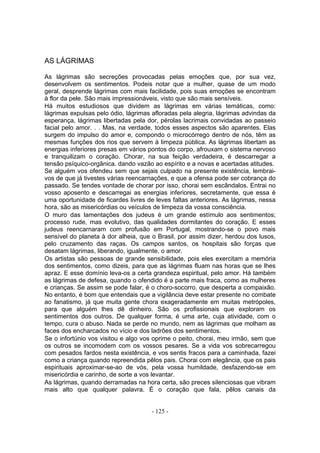 AS LÁGRIMAS

As lágrimas são secreções provocadas pelas emoções que, por sua vez,
desenvolvem os sentimentos. Podeis notar que a mulher, quase de um modo
geral, desprende lágrimas com mais facilidade, pois suas emoções se encontram
à flor da pele. São mais impressionáveis, visto que são mais sensíveis.
Há muitos estudiosos que dividem as lágrimas em várias temáticas, como:
lágrimas expulsas pelo ódio, lágrimas afloradas pela alegria, lágrimas advindas da
esperança, lágrimas libertadas pela dor, pérolas lacrimais convidadas ao passeio
facial pelo amor. . . Mas, na verdade, todos esses aspectos são aparentes. Elas
surgem do impulso do amor e, compondo o microcórrego dentro de nós, têm as
mesmas funções dos rios que servem à limpeza pública. As lágrimas libertam as
energias inferiores presas em vários pontos do corpo, afrouxam o sistema nervoso
e tranquilizam o coração. Chorar, na sua feição verdadeira, é descarregar a
tensão psíquico-orgânica. dando vazão ao espírito e a novas e acertadas atitudes.
Se alguém vos ofendeu sem que sejais culpado na presente existência, lembrai-
vos de que já tivestes várias reencarnações, e que a ofensa pode ser cobrança do
passado. Se tendes vontade de chorar por isso, chorai sem escândalos. Entrai no
vosso aposento e descarregai as energias inferiores, secretamente, que essa é
uma oportunidade de ficardes livres de leves faltas anteriores. As lágrimas, nessa
hora, são as misericórdias ou veículos de limpeza da vossa consciência.
O muro das lamentações dos judeus é um grande estímulo aos sentimentos;
processo rude, mas evolutivo, das qualidades dormitantes do coração. E esses
judeus reencarnaram com profusão em Portugal, mostrando-se o povo mais
sensível do planeta à dor alheia, que o Brasil, por assim dizer, herdou dos lusos,
pelo cruzamento das raças. Os campos santos, os hospitais são forças que
desatam lágrimas, liberando, igualmente, o amor.
Os artistas são pessoas de grande sensibilidade, pois eles exercitam a memória
dos sentimentos, como dizeis, para que as lágrimas fluam nas horas que se lhes
apraz. E esse domínio leva-os a certa grandeza espiritual, pelo amor. Há também
as lágrimas de defesa, quando o ofendido é a parte mais fraca, como as mulheres
e crianças. Se assim se pode falar, é o choro-socorro, que desperta a compaixão.
No entanto, é bom que entendais que a vigilância deve estar presente no combate
ao fanatismo, já que muita gente chora exageradamente em muitas metrópoles,
para que alguém lhes dê dinheiro. São os profissionais que exploram os
sentimentos dos outros. De qualquer forma, é uma arte, cuja atividade, com o
tempo, cura o abuso. Nada se perde no mundo, nem as lágrimas que molham as
faces dos encharcados no vício e dos ladrões dos sentimentos.
Se o infortúnio vos visitou e algo vos oprime o peito, chorai, meu irmão, sem que
os outros se incomodem com os vossos pesares. Se a vida vos sobrecarregou
com pesados fardos nesta existência, e vos sentis fracos para a caminhada, fazei
como a criança quando repreendida pêlos pais. Chorai com elegância, que os pais
espirituais aproximar-se-ao de vós, pela vossa humildade, desfazendo-se em
misericórdia e carinho, de sorte a vos levantar.
As lágrimas, quando derramadas na hora certa, são preces silenciosas que vibram
mais alto que qualquer palavra. É o coração que fala, pêlos canais da


                                      - 125 -
 