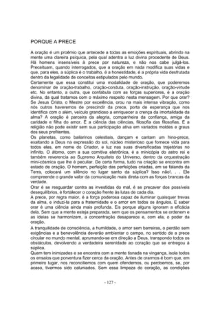 PORQUE A PRECE

A oração é um proêmio que antecede a todas as emoções espirituais, abrindo na
mente uma clareira psíquica, pela qual adentra a luz divina procedente de Deus.
Há homens insensíveis à prece por natureza, e não nos cabe julgá-los.
Preceituam, quando interrogados, que a oração em nada modifica suas vidas e
que, para eles, a súplica é o trabalho, é a honestidade, é a própria vida desfrutada
dentro da legalidade de conceitos estipulados pelo mundo.
Certamente que essa constitui uma modalidade de oração, que poderemos
denominar de oração-trabalho, oração-conduta, oração-instrução, oração-virtude
etc. No entanto, a outra, que confabula com as forças superiores, é a oração
divina, da qual tratamos com o máximo respeito nesta mensagem. Por que orar?
Se Jesus Cristo, o Mestre por excelência, orou na mais intensa vibração, como
nós outros haveremos de prescindir da prece, porta de esperança que nos
identifica com o além, veículo grandioso a enriquecer a crença da imortalidade da
alma? A oração é parceira da alegria, companheira da confiança, amiga da
caridade e filha do amor. É a ciência das ciências, filosofia das filosofias. E a
religião não pode existir sem sua participação ativa em variados moldes e graus
dos seus profitentes.
Os planetas, como bailarinos celestiais, dançam e cantam um hino-prece,
exaltando a Deus na expressão do sol, núcleo misterioso que fornece vida para
todos eles, em nome do Criador, e luz nas suas diversificadas trajetórias no
infinito. O átomo, com a sua comitiva eletrônica, é a minicópia do astro rei e
também reverencia ao Supremo Arquiteto do Universo, dentro da orquestração
mini-cósmica que lhe é peculiar. De certa forma, tudo na criação se encontra em
estado de oração. O homem, perfeição das perfeiçôes criadas, em se falando da
Terra, colocará um silêncio no lugar santo da súplica? Isso não!. . . Ele
compreende o grande valor da comunicação mais direta com as forças brancas da
verdade.
Orar é se resguardar contra as investidas do mal, é se precaver dos possíveis
desequilíbrios, é fortalecer o coração frente às lutas de cada dia.
A prece, por regra maior, é a força poderosa capaz de iluminar quaisquer trevas
da alma, e induzi-la para a fraternidade e o amor em todos os ângulos. E saber
orar é uma ciência ainda mais profunda. Eis porque alguns ignoram a eficácia
dela. Sem que a mente esteja preparada, sem que os pensamentos se ordenem e
as ideias se harmonizem, a concentração desaparece e, com ela, o poder da
oração.
A tranquilidade de consciência, a humildade, o amor sem barreiras, o perdão sem
exigências e a benevolência deverão ambientar o campo, no sentido de a prece
circular no mundo mental, aprumando-se em direção a Deus, transpondo todos os
obstáculos, devolvendo a verdadeira serenidade ao coração que se entregou à
súplica.
Quem tem inimizades e se encontra com a mente tisnada na vingança, isola todos
os ensaios que porventura fizer cerca da oração. Antes de orarmos é bom que, em
primeiro lugar, nos reconciliemos com quem ofendemos, ou perdoemos, se, por
acaso, tivermos sido caluniados. Sem essa limpeza do coração, as condições


                                      - 127 -
 