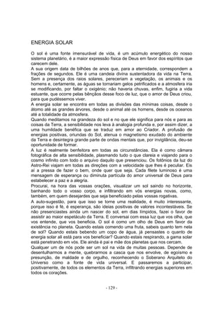 ENERGIA SOLAR

O sol é uma fonte imensurável de vida, é um acúmulo energético do nosso
sistema planetário, é a maior expressão física de Deus em favor dos espíritos que
carecem dele.
A sua origem data de bilhões de anos que, para a eternidade, correspondem a
frações de segundos. Ele é uma candeia divina sustentadora da vida na Terra.
Sem a presença dos raios solares, pereceriam a vegetação, os animais e os
homens e, certamente, as águas se tornariam gelos petrificados e a atmosfera iria
se modificando, por faltar o oxigénio; não haveria chuvas, enfim, fugiria a vida
estuante, que ocorre pelas bênçãos desse foco de luz, que o amor de Deus criou,
para que pudéssemos viver.
A energia solar se encontra em todas as divisões das mínimas coisas, desde o
átomo até as grandes árvores, desde o animal até os homens, desde os oceanos
até a totalidade da atmosfera.
Quando meditamos na grandeza do sol e no que ele significa para nós e para as
coisas da Terra, a sensibilidade nos leva à analogia profunda e, por assim dizer, a
uma humildade benéfica que se traduz em amor ao Criador. A profusão de
energias positivas, oriundas do Sol, atenua o magnetismo exudado do ambiente
da Terra e desintegra grande parte de ondas mentais que, por invigilância, deu-se
oportunidade de formar.
A luz é realmente benfeitora em todas as circunstâncias. Ela é como câmara
fotográfica de alta sensibilidade, plasmando tudo o que clareia e viajando para o
cosmo infinito com todo o arquivo daquilo que presenciou. Os fotônios da luz do
Astro-Rei viajam em todas as direções com a velocidade que lhes é peculiar. Eis
aí a pressa de fazer o bem, onde quer que seja. Cada filete luminoso é uma
mensagem de esperança ou diminuta partícula do amor universal de Deus para
estabelecer a paz e a alegria.
Procurai, na hora das vossas orações, visualizar um sol saindo no horizonte,
banhando todo o vosso corpo, e infiltrando em vós energias novas, como,
também, em quem desejardes que seja beneficiado pelas vossas rogativas.
A auto-sugestão, para que isso se torne uma realidade, é muito interessante,
porque isso é fé, é esperança, são ideias positivas de valores incontestáveis. Se
não presenciastes ainda um nascer do sol, em dias límpidos, fazei o favor de
assistir ao maior espetáculo da Terra. E conversai com essa luz que vos olha, que
vos entende, que vos beneficia. O sol é como um olho de Deus em favor da
existência no planeta. Quando estais comendo uma fruta, sabeis quanto tem nela
de sol? Quando estais bebendo um copo de água, já pensastes o quanto de
energia solar ali está para vos beneficiar? Quando estais respirando, a gama solar
está penetrando em vós. Ele ainda é pai e mãe dos planetas que nos cercam.
Qualquer um de nós pode ser um sol na vida de muitas pessoas. Depende de
desentulharmos a mente, quebrarmos a casca que nos envolve, de egoísmo e
presunção, de maldade e de orgulho, reconhecendo o Soberano Arquiteto do
Universo como a fonte de vida universal. E passaremos a participar,
positivamente, de todos os elementos da Terra, infiltrando energias superiores em
todos os corações.


                                      - 129 -
 