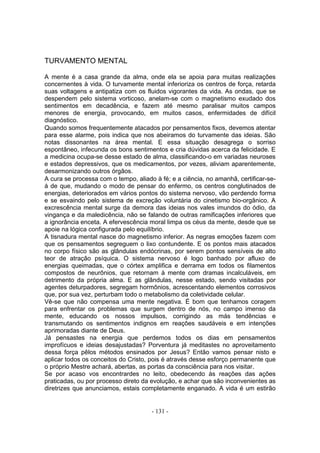 TURVAMENTO MENTAL

A mente é a casa grande da alma, onde ela se apoia para muitas realizações
concernentes à vida. O turvamente mental inferioriza os centros de força, retarda
suas voltagens e antipatiza com os fluidos vigorantes da vida. As ondas, que se
despendem pelo sistema vorticoso, anelam-se com o magnetismo exudado dos
sentimentos em decadência, e fazem até mesmo paralisar muitos campos
menores de energia, provocando, em muitos casos, enfermidades de difícil
diagnóstico.
Quando somos frequentemente atacados por pensamentos fixos, devemos atentar
para esse alarme, pois indica que nos abeiramos do turvamente das ideias. São
notas dissonantes na área mental. E essa situação desagrega o sorriso
espontâneo, infecunda os bons sentimentos e cria dúvidas acerca da felicidade. E
a medicina ocupa-se desse estado de alma, classificando-o em variadas neuroses
e estados depressivos, que os medicamentos, por vezes, aliviam aparentemente,
desarmonizando outros órgãos.
A cura se processa com o tempo, aliado à fé; e a ciência, no amanhã, certificar-se-
á de que, mudando o modo de pensar do enfermo, os centros conglutinados de
energias, deteriorados em vários pontos do sistema nervoso, vão perdendo forma
e se esvaindo pelo sistema de excreção voluntária do cinetismo bio-orgânico. A
excrescência mental surge da demora das ideias nos vales imundos do ódio, da
vingança e da maledicência, não se falando de outras ramificações inferiores que
a ignorância enceta. A efervescência moral limpa os céus da mente, desde que se
apoie na lógica configurada pelo equilíbrio.
A tisnadura mental nasce do magnetismo inferior. As negras emoções fazem com
que os pensamentos segreguem o lixo contundente. E os pontos mais atacados
no corpo físico são as glândulas endócrinas, por serem pontos sensíveis de alto
teor de atração psíquica. O sistema nervoso é logo banhado por afluxo de
energias queimadas, que o córtex amplifica e derrama em todos os filamentos
compostos de neurônios, que retornam à mente com dramas incalculáveis, em
detrimento da própria alma. E as glândulas, nesse estado, sendo visitadas por
agentes deturpadores, segregam hormônios, acrescentando elementos corrosivos
que, por sua vez, perturbam todo o metabolismo da coletividade celular.
Vê-se que não compensa uma mente negativa. É bom que tenhamos coragem
para enfrentar os problemas que surgem dentro de nós, no campo imenso da
mente, educando os nossos impulsos, corrigindo as más tendências e
transmutando os sentimentos indignos em reaçôes saudáveis e em intenções
aprimoradas diante de Deus.
Já pensastes na energia que perdemos todos os dias em pensamentos
improfícuos e ideias desajustadas? Porventura já meditastes no aproveitamento
dessa força pêlos métodos ensinados por Jesus? Então vamos pensar nisto e
aplicar todos os conceitos do Cristo, pois é através desse esforço permanente que
o próprio Mestre achará, abertas, as portas da consciência para nos visitar.
Se por acaso vos encontrardes no leito, obedecendo às reaçôes das ações
praticadas, ou por processo direto da evolução, e achar que são inconvenientes as
diretrizes que anunciamos, estais completamente enganado. A vida é um estirão


                                      - 131 -
 