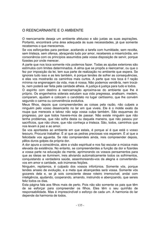 O REENCARNANTE E O AMBIENTE

O reencarnante deseja um ambiente afetuoso e são justas as suas aspirações.
Portanto, encontrará uma área adequada às suas necessidades, já que somente
recebemos o que merecemos.
Se vos esforçardes para perdoar, aceitando a tarefa com humildade, sem revolta,
sem tristeza, sem ofensa, abraçando tudo por amor, recebereis a misericórdia, em
consonância com os princípios assumidos pela vossa disposição de servir, porque
fizestes por onde merecer.
A parte que nos toca somente nós podemos fazer. Todas as ajudas exteriores são
estímulos com limites determinados. A alma que se propôs a reencarnar, ou que o
fez por imposição da lei, tem sua parte de realização no ambiente que espera. Se
ignorais tudo isso e as leis também, é porque tendes de sofrer as consequências,
e elas vos mostrarão os caminhos mais curtos. A parte que nos toca é f ração
mínima na engrenagem da vida, mas é nossa. Não podemos vendê-la, nem trocá-
la, nem poderá ser feita pela caridade alheia. A justiça é justiça para tudo e todos.
O espírito com destino à reencarnação aproxima-se do ambiente que lhe é
próprio. Os engenheiros siderais estudam sua vida pregressa, analisam, medem,
comparam, ajustam e colocam o candidato no lugar certíssimo, que lhe convém
segundo o carma ou conveniência evolutiva.
Meus filhos, depois que compreenderdes as coisas pela razão, não culpeis a
ninguém pelo vosso desencanto no lar em que viveis. Ele é o molde exato da
roupa que mereceis e talvez não seja vossa culpa também. São esquemas do
progresso, por que todos havere-mos de passar. Não existe ninguém que não
tenha problemas, que não sofra desta ou daquela maneira, que não passou por
sacrifícios, que não chore, que não conheça a tristeza. São, todos, caminhos que
nos levam à paz e ao amor.
Se vos aportastes ao ambiente em que estais, é porque aí é que está o vosso
tesouro. Procurai trabalhar. É aí que as pedras preciosas vos esperam. É aí que a
felicidade vos aguarda. Se não compreendeis ainda, ireis compreender depois,
pêlos duros golpes da própria dor.
A dor apura a consciência, abre a visão espiritual e nos faz escutar a música mais
elevada da existência. No entanto, se compreenderdes a função da dor e fizerdes
a vossa parte na educação da mente, aprimorando os vossos pensamentos para
que as ideias se iluminem, ireis aliviando automaticamente todos os sofrimentos,
conquistando a verdadeira saúde, assenhoreando-vos da alegria e convertendo-
vos em amor e caridade, sob inúmeras feições.
Ninguém, repitamos, é culpado dos vossos infortúnios. Somente vós, porque
tendes anseio de evolução, e a meta que alcançardes será vossa. Somente vós
gozareis dela e, se já sois consciente desse roteiro irremovível, andai com
inteligência, ajudando, cooperando, amando, instruindo e abençoando, que sereis
feliz todos os dias.
Esta página fala aos filhos mais de perto. Pois não são somente os pais que têm
de se esforçar para compreender os filhos. Eles têm o seu quinhão de
responsabilidade. Mas é imprescindível o esforço de cada um. A harmonia do lar
depende da harmonia de todos.


                                       - 135 -
 