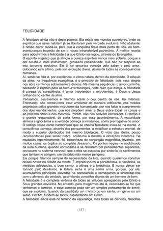 FELICIDADE

A felicidade ainda não é deste planeta. Ela existe em mundos superiores, onde os
espíritos que neles habitam já se libertaram pela verdade evolutiva. Não obstante,
é nosso dever buscá-la, para que a conquista fique mais perto de nós. As bem-
aventuranças haverão de ser o nosso intransferível patrimônio. A melhor receita
para adquirirmos a felicidade é a que Cristo nos legou, através do Evangelho.
O espírito angélico que já atingiu a pureza espiritual nunca mais sofrerá, porque a
dor ser-lhe-á inútil instrumento, grosseira possibilidade, que não diz respeito ao
seu tamanho evolutivo. Ele já se encontra vencido pelo saber e pelo amor,
colocando este último, pela sua evolução divina, acima de todas as consequências
humanas.
Aí, sentir-se feliz é, por excelência, o clima natural dentro da eternidade. O elóquio
da alma, na frequência evangélica, é o princípio da felicidade, pois essa alegria
nos abre caminhos sobremaneira divinos. Na mesma sequência, o amor caminha,
balizando o espírito para as bem-aventuranças, onde quer que esteja. A felicidade
é pureza de consciência, é amor introvertido e extrovertido, é Deus e Jesus
brilhando no centro da alma.
Pensamos, escrevemos e falamos sobre o céu dentro de nós, há milénios.
Entretanto, não construímos esse ambiente de maneira edificante, nos moldes
projetados pêlos grandes instrutores da humanidade, por nos faltar o cumprimento
dos dois mandamentos, que nos propõem amar a Deus sobre todas as coisas e
ao próximo como a nós mesmos. Porém, não nos convém esmorecer. O tempo é
o grande responsável, de certa forma, por esse acontecimento. A maturidade
elimina a ignorância e a verdade começa a instalar-se, como prerrogativa do amor.
O solfejo desse canto harmonioso que se chama felicidade inicia-se na mente. A
consciência começa, através dos pensamentos, a modificar a estrutura mental, de
modo a superar obstáculos até mesmo biológicos. O vício das ideias, pouco
recomendadas pelo senso nobre, acostuma a matéria a vibrações inferiores. Se
mudadas repentinamente, há estranheza de conjunção magnética, levando, em
muitos casos, os órgãos ao completo desacerto. Os pontos negros no acolchoado
da aura humana, quando convidados a se retirarem por pensamentos superiores,
provocam no sistema nervoso, que a eles se associou por sintonia de sentimentos
que também o atingem, um distúrbio não menos perigoso.
Eis porque falamos sempre da necessidade da luta, quando queremos construir
coisas novas na cidade da mente. É imprescindível a persistência, a paciência, as
medidas adequadas, o bom senso, a altivez e a tolerância. E nunca deixar ser
tomado pelo desânimo. A leitura sadia é uma ótima arma, porque, por ela,
acumulamos princípios elevados na consciência e começamos a sintonizar-nos
com o alimento da verdade, assimilando conceitos dignos de um homem de bem.
A felicidade é a completa vivência de todas as virtudes apregoadas pelo Cristo e
Seus grandes enviados. No entanto, para chegarmos até lá, necessário se faz que
tenhamos o começo, e esse começo pode ser um simples pensamento de servir,
que se avoluma, fazendo do candidato um místico ou um santo, um génio ou um
sábio. Por fim, fundem-se todos, esplendendo em Cristo.
A felicidade ainda está no terreno da esperança, mas todas as ciências, filosofias


                                       - 137 -
 