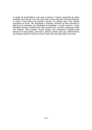A missão do espiritualismo mais puro é colocar o homem consciente de certas
verdades, para que ele, com isso, sinta mais a vida e seja feliz. Como já dissemos,
a mente é uma lavoura de grandes recursos. Se quereis fazer uma colheita
abundante no futuro, não desprezeis o presente. Arrancai as ervas daninhas e
selecionai as sementes que plantardes na atualidade. A vossa mente é o vosso
laboratório de lazer. Podereis criar nele monstros que, no futuro, avançarão contra
vós mesmos, como também, forças amigas, que certamente circularão para
sempre em vossa defesa. Usai bem o poder da mente, para que a Mente Divina
vos outorgue poderes maiores na vida. E essa vida vos responderá com a paz.




                                      - 140 -
 