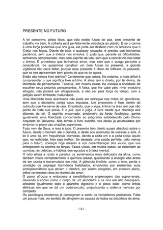 PRESENTE NO FUTURO

A lei comprova, pêlos fatos, que não existe futuro de paz, sem presente de
trabalho no bem. A colheita está perfeitamente vinculada ao plantio. E se o carma
é uma força poderosa que nos guia, ele pode ser desfeito com os recursos que o
Cristo nos legou. Diante de toda e qualquer situação, é preciso que tenhamos
paciência, sem que a inércia nos envolva. É justo que, perante as dificuldades,
tenhamos compreensão, mas com espírito de luta, sem que a conivência nos tolde
o ânimo. É proveitoso que tenhamos amor, mas sem que o apego perturbe a
consciência. Se quisermos construir um bom futuro no presente, a grande
vigilância não deve faltar, porque esse presente é cheio de reflexos do passado,
que se nos apresentam bem piores do que os de agora.
Então não temos livre arbítrio? Certamente que temos. No entanto, o mais difícil é
compreender o que significa livre arbítrio. A alma tem o direito, por lei divina, de
liberdade de pensamento. Todavia, em muitos casos lhe escapa a liberdade de
escolher seus próprios pensamentos. A faixa, que lhe cabe pelo nível evolutivo
atingido, não poderá ser ultrapassada, a não ser pela força do tempo, com a
petição assim timbrada: maturidade.
Uma liberdade mais acentuada não pode ser entregue nas mãos da ignorância,
sem que a disciplina corrija seus impulsos. Um prisioneiro é livre dentro do
cubículo que lhe serve de cela. O soldado, que o vigia, é livre na área em que não
perde de vista sua presa. E o juiz, que o julga, é livre desde que obedeça aos
ditames da lei. O espírito encarnado, prisioneiro do fardo fisiológico, ganha
igualmente uma liberdade concernente ao programa estabelecido pelo Divino
Arquiteto do Universo. Nós temos a livre escolha nas ideias já acumuladas por
sintonia no plano das criações superiores.
Tudo vem de Deus, e isso é tudo. O presente tem direito quase absoluto sobre o
futuro, desde o homem até o planeta, e deste aos acúmulos de estrelas e sóis. A
lei é uma só, em frequências inúmeras, dando a cada um e a cada coisa aquilo
que, na realidade, lhes seja melhor. Se desejais uma saúde perfeita, pelo menos
para o futuro, começai hoje mesmo a vos desembaraçar dos vícios, que vos
entorpecem os centros de forças. Esses vícios, em muitos casos, se estendem às
comidas, às bebidas, a hábitos desregrados e à faixa mental.
O ódio altera a razão e paralisa os sentimentos mais delicados da alma, como
também muda completamente a química celular, queimando a energia vital antes
de ser usada e transmutada em vida. A glândula tireóide, como o timo, perde a
condição de segregar hormônios fosfatados, envolvidos por elementos sutis
protoplasmáticos que ativam o cérebro, por serem atingidas, em primeiro plano,
pêlos venenosos raios do reverso do amor.
O pavor afrouxa e entorpece a sensibilíssima engrenagem das supra-renais,
deixando o córtex como o corpo de um alcoólatra e os rins em alto desespero,
afetando igualmente todo o aparelho digestivo e o plexo solar, como linhas
elétricas em que se dá um curto-circuito, prejudicando o sistema nervoso por
completo.
Os psicólogos modernos já começaram a sentir os verdadeiros problemas. Falta
um pouco mais, no sentido de atingirem as causas de todos os distúrbios da alma,


                                      - 141 -
 