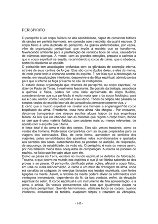 PERISPIRITO

O perispírito é um corpo fluídico de alta sensibilidade, capaz de comandar bilhões
de células em perfeita harmonia, em conexão com o espírito, do qual é escravo. O
corpo físico é uma duplicata do perispírito. As graves enfermidades, por vezes,
vêm da organização perispiritual, que impõe à matéria que se transforme,
favorecendo ambiente para a proliferação de variados tipos de vírus, causadores
de inúmeras doenças. A mente, com as grandes emoções, prepara o carimbo a
que o corpo espiritual se sujeita, recarimbando o corpo de carne, que o obedece,
como foi obediente ao espírito.
O perispírito tem associações profundas com as glândulas de secreção interna,
através de seus centros de forças. Elas são como duplos deles, e eles da mente,
de onde parte todo o comando central do espírito. É por isso que a obstinação da
mente, em visualizações inferiores, desprevine-a da ética espiritual, abrindo portas
para que o inferno se faça presente no céu da inteligência.
O estudo dessa organização que chamais de perispírito, ou corpo espiritual, no
dizer de Paulo de Tarso, é realmente fascinante. Se gostais da biologia, associada
à química e física, podeis ter uma ideia aproximada do corpo fluídico,
considerando-se que sua perfeição é muito maior que a do corpo fisiológico, pois
ele é o seu senhor, como o espírito é o seu dono. Todos os corpos não passam de
simples vestes do espírito imortais de consciência permanentemente viva. v
E certo que o mundo espiritual vai revelar aos homens a engrenagem^do corpo
bioplástico da alma. Entretanto, essa hora ainda não chegou . Por enquanto,
deixamos transparecer nos nossos escritos alguns traços da sua engenhosa
feitura. As leis que ele obedece são as mesmas que regem o corpo físico, donde
se crer que é uma matéria fluídica, com poderes mais ou menos relevantes, de
acordo com o espírito que o toma.
A força total é da alma e não dos corpos. Eles são vestes trocáveis, como as
vestes dos homens. Poderemos compará-los com as roupas preparadas para as
viagens dos astronautas. Elas, de certa forma, aumentam os sentidos dos
viajantes, pelas sensibilidades dos aparelhos nelas acondicionados e ajustados
aos sentidos dos seres, aumentando-lhes os poderes de audição, de respiração,
de segurança, de estabilidade, de visão etc. O perispírito é mais ou menos assim,
por nos faltarem meios mais adequados de comparação. Aumenta os poderes do
espírito, na faixa que lhe cabe atuar com ele.
Como se passa na Terra, existem no mundo espiritual os defeitos de fabricação.
Todavia, o que ocorre no mundo dos espíritos é que já se fabrica sabendo-se das
provas a se passar. O perispírito, danificado pelas ações, afetará o corpo físico,
em uma ou outra reencarnação. A carne é um meio de drenagem da alma, onde
ela canaliza os coágulos de energias tisnadas nos tecidos espirituais, com fortes
ligações na mente. Assim, a reforma da mente poderá aliviar os sofrimentos com
vantagens inenarráveis, dependendo da fé, da boa vontade, enfim, da elevação
espiritual do setor. O corpo espiritual é um instrumento de fina apresentação, e a
alma, o artista. Os vossos pensamentos são sons que igualmente viajam na
conjuntura perispiritual. Quando harmoniosos, vitalizam todos os corpos; quando
inferiores, endurecem os tecidos, evaporam forças e retardam as vibrações,


                                      - 143 -
 