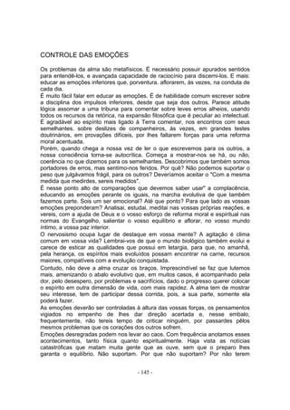 CONTROLE DAS EMOÇÕES

Os problemas da alma são metafísicos. É necessário possuir apurados sentidos
para entendê-los, e avançada capacidade de raciocínio para discerni-los. E mais:
educar as emoções inferiores que, porventura. aflorarem, às vezes, na conduta de
cada dia.
É muito fácil falar em educar as emoções. É de habilidade comum escrever sobre
a disciplina dos impulsos inferiores, desde que seja dos outros. Parece atitude
lógica assomar a uma tribuna para comentar sobre leves erros alheios, usando
todos os recursos da retórica, na expansão filosófica que é peculiar ao intelectual.
É agradável ao espírito mais ligado à Terra comentar, nos encontros com seus
semelhantes. sobre deslizes de companheiros, às vezes, em grandes testes
doutrinários, em provações difíceis, por lhes faltarem forças para uma reforma
moral acentuada.
Porém, quando chega a nossa vez de ler o que escrevemos para os outros, a
nossa consciência torna-se autocrítica. Começa a mostrar-nos se há, ou não,
coerência no que dizemos para os semelhantes. Descobrimos que também somos
portadores de erros, mas sentimo-nos feridos. Por quê? Não podemos suportar o
peso que julgávamos frágil, para os outros? Deveríamos aceitar o "Com a mesma
medida que medirdes, sereis medidos".
É nesse ponto alto de comparações que devemos saber usar" a complacência,
educando as emoções perante os iguais, na marcha evolutiva de que também
fazemos parte. Sois um ser emocional? Até que ponto? Para que lado as vossas
emoções preponderam? Analisai, estudai, meditai nas vossas próprias reaçôes, e
vereis, com a ajuda de Deus e o vosso esforço de reforma moral e espiritual nas
normas do Evangelho, salientar o vosso equilíbrio e aflorar, no vosso mundo
íntimo, a vossa paz interior.
O nervosismo ocupa lugar de destaque em vossa mente? A agitação é clima
comum em vossa vida? Lembrai-vos de que o mundo biológico também evolui e
carece de esticar as qualidades que possui em letargia, para que, no amanhã,
pela herança, os espíritos mais evoluídos possam encontrar na carne, recursos
maiores, compatíveis com a evolução conquistada.
Contudo, não deve a alma cruzar os braços. Imprescindível se faz que lutemos
mais, amenizando o abalo evolutivo que, em muitos casos, é acompanhado pela
dor, pelo desespero, por problemas e sacrifícios, dado o progresso querer colocar
o espírito em outra dimensão de vida, com mais rapidez. A alma tem de mostrar
seu interesse, tem de participar dessa corrida, pois, a sua parte, somente ela
poderá fazer.
As emoções deverão ser controladas à altura das vossas forças, os pensamentos
vigiados no empenho de lhes dar direção acertada e, nesse embalo,
frequentemente, não tereis tempo de criticar ninguém, por passardes pêlos
mesmos problemas que os corações dos outros sofrem.
Emoções desregradas podem nos levar ao caos. Com frequência anotamos esses
acontecimentos, tanto física quanto espiritualmente. Haja vista as notícias
catastróficas que matam muita gente que as ouve, sem que o preparo lhes
garanta o equilíbrio. Não suportam. Por que não suportam? Por não terem


                                      - 145 -
 