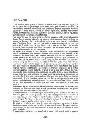 USO DA ÁGUA

O ser humano, tanto quanto o animal e o vegetal, não pode viver sem água, pois
ela faz parte da sua genealogia física. Esse fluido, por excelência superior, é o
intermediário de maior importância para conduzir a energia magnética espiritual.
Educando a vossa mente, podeis, ao tomar água pura, torná-la medicamento
valioso, fortificante da mais alta qualidade, capaz de substituir, com a riqueza da
química mental, os remédios mais famosos.
Ficai sabendo que, por onde andardes, tendo água por perto, em muitos casos,
deixais fluidos que vos são próprios, para constituição desse líquido. A água é a
segurança do corpo físico, pois setenta e cinco por cento dele é constituído de
água. Também a Terra, como um corpo maior, a sua extensão em água é de igual
proporção. E ainda mais, a vida flutuou nos primórdios na Terra, na vastidão
oceânica. Biologicamente, sois filhos das águas com a intervenção do sol que as
beijou, pela atmosfera, no leito do mundo.
As águas que servem a uma metrópole estão impregnadas de magnetismo
animal, desprendido dos próprios homens. Vós bebeis o que pensais, e vos
alimentais, de certa forma, das próprias emoções. Os rios que servem a uma
cidade, por bênção de Deus, têm seus guardiões espirituais, que qualificam, por
misericórdia, as influências fluídicas sobre as águas, não deixando as substâncias
mentais atingi-las em demasia, de modo a não criar problemas insolúveis no
organismo da coletividade. Sabem medir com justiça o carma coletivo, e pendem
mais pela tolerância, na conjunção da fé. Envidam todos os esforços para que os
próprios homens modifiquem suas condições mentais, inspirando-os a efetuar
confraternizações de alto gabarito, levando o povo para conferências de fundo
beneficente, sobre literatura, arte, sociologia etc. Além disso, a carga poluída que
a água absorveu, seja ambiental ou proveniente das emanações mentais do ser
em evolução, é diminuída pelo invento do filtro, um recurso benfeitor em favor da
humanidade, já que impede a passagem dos fluidos mais grosseiros que o ser
humano poderia ingerir, pois ele adere â pedra por sintonia físio-química, unindo-
se aos seus elementos e tornando-se um deles, pela vibração e pelo peso
atómico.
A fervura da água é outro recurso desintegrante do fluido inferior. No entanto, esse
processo faz com que ela perca fluidos igualmente imponderáveis, de grande
utilidade para o sistema nervoso e o sangue.
A melhor maneira de tomar uma água inteiramente pura é o método de educação
da mente, pêlos processos que essa coleção de mensagens vem anunciando. Em
meio segundo, podereis limpar completamente as substâncias indevidas em um
copo de água. As vibrações de amor, de alegria, expulsarão os fluidos negativos
do líquido sagrado que haverá de saciar a vossa sede.
Se alguém vos ofertar um vaso de água, conversai com ele antes de beber,
dividindo a vossa mente com a fala e a operação limpeza. Com um pouco de
treino, tornar-vos-eis mestre no assunto, e fareis um bem, no silêncio, a quem
estais servindo.
O magnetismo superior que envolverá a água, dividir-se-á para o doador,


                                      - 147 -
 