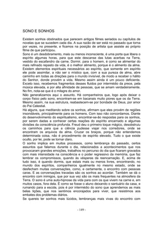 SONO E SONHOS

Existem sonhos obstinados que parecem antigos filmes seriados ou capítulos de
novelas que se sucedem cada dia. A sua razão de ser está no passado que torna
por vezes, no presente, e ficamos na posição de artista que assiste ao próprio
filme de que participou.
Sono é um desdobramento, mais ou menos inconsciente, é uma porta que libera o
espírito algumas horas, para que este descanse das lutas acerbas na Terra,
vestido do escafandro da carne. Dormir, para o homem, é como se alimentar do
mais refinado repasto da vida, é o melhor alimento, porque é o alimento da alma.
Existem elementos espirituais necessários ao espírito, que somente em espírito
ele pode assimilar, a não ser o místico que, com a sua pureza de alma, abre
caminho em todas as direções para o mundo invisível, de modo a receber o hálito
do Senhor, donde provém a vida. Mesmo assim ainda é um pouco deficiente.
Exceto isso, recebemos fragmentos desses fluidos por intermédio da prece, pela
música elevada, e por alta afinidade de pessoas, que se amam verdadeiramente.
No fim, nota-se que é o milagre do amor.
Não generalizamos aqui o assunto. Há companheiros que, logo após deixar o
corpo físico pelo sono, encontram-se em bacanais muito piores que os da Terra.
Mesmo assim, na sua estrutura, reabastecem-se por bondade de Deus, por amor
do Pai Celestial.
Há alguns, que meditando sobre os sonhos, afirmam que eles provém de regiões
insondáveis, principalmente para os homens. Com isso não concordamos. Diante
do desenvolvimento do espiritualismo, encontrar-se-ão respostas para os sonhos,
por serem dadas a conhecer certas reaçôes do espírito encarnado e algumas
divisões da consciência profunda. Freud deu o primeiro toque mágico, desobstruiu
os caminhos para que a ciência pudesse viajar nos corredores, onde se
encontram os arquivos da alma. Cruzar os braços, porque não entendemos
determinada coisa, não é procedimento de espírito elevado. Tudo o que existe
oculto, por lei, pode se tornar claro.
O sonho implica em muitos processos, como lembrança do passado, certos
assuntos que falamos durante o dia, relacionados a acontecimentos que nos
provocaram grandes emoções, trabalhos no percurso do dia que ficaram gravados
com mais intensidade na consciência e o poder regressivo da memória, que faz
lembrar os compromissos, quando às vésperas da reencarnação. E, acima de
tudo isso, é quando dormis, que estais mais ou menos livres, encontrando, no
mundo dos espíritos, companheiros igualmente no mesmo estado, onde se
desfecham muitas conversações, como, e certamente, o encontro com pessoas
caras. E as conversações travadas são os sonhos ao acordar. Também se dá o
encontro com inimigos, que por sua vez são os mais frequentes na atmosfera da
Terra. O sono é uma auto-hipnose da vida para com os que vivem na carne e, em
muitos casos, fora dela. É como se fosse o aluno deixando o santuário da casa, e
rumando para a escola, pois é por intermédio do sono que aprendemos as mais
belas lições, que nos sentimos encorajados para viver, que resistimos aos
embates dos problemas diários.
Se quereis ter sonhos mais lúcidos, lembranças mais vivas do encontro com


                                     - 149 -
 