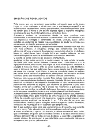 EMISSÃO DOS PENSAMENTOS

Toda mente tem um transmissor incomparável estruturado para emitir ondas
longas ou curtas, metragem e microformas, com a sua linguagem específica, de
acordo com as necessidades. Mesmo que queiramos, nunca conseguiremos parar
de pensar, pois a mente é um dínamo sagrado ligado à suprema inteligência
universal, pela qual flui, ininterruptamente, a vontade de Deus.
Procuremos analisar os pensamentos desde os seus princípios mais
rudimentares, e notaremos que somente co-participamos, com muita eficiência, na
sua engenhosa formação e transmissão de ideias. Contudo, quase somos
realistas ao aceitarmos as nossas responsabilidades de ajudar na emissão dos
pensamentos em direção aos nossos semelhantes.
Pensar é viver, e viver melhor é pensar conscientemente, fazendo o que nos toca
com mais perfeição. A estupenda energia dos pensamentos cria formas
admiráveis, alimenta uma gama de coisas sem precedentes, atuando em todas as
linhas do metabolismo, harmonizando todos os mundos celulares, se sua
formação congénita é o amor e a caridade em suas variadas extensões.
O espírito é o centro energético de atividades imensuráveis,
reguladas por leis justas, de modo a manter o corpo na mais perfeita harmonia.
Ele emite para suas formas diversas correntes sutis, potencializando todo o
agregado do soma, tanto quanto dos corpos de mais alta frequência vibratória. A
projeção é feita pela mente, ante os canais sustentadores da vida. Reflitamos
sobre o bem ou o mal que poderemos fazer, no uso daquilo que é mais sagrado
na nossa vida - pensar, emitir ideias, e estas se consubstanciarem em valores
pelo verbo, e este se identificar pela escrita, onde poderá se transformar em fonte
sublimada para a paz da consciência e o bem de todos os semelhantes.
Vigiemos, pois, nossas emissões mentais. Todo esforço neste sentido é louvável,
mesmo que não atinjamos totalmente a pureza desejada. Já é um pouco de luz a
despontar no coração e na inteligência dos operários do bem, na reconstrução da
personalidade envolvida no engano, por influência da ignorância, e para esse
trabalho, divino por excelência, não é preciso nos reportarmos à puberdade do
espírito, que está perdida na profusão do tempo e do espaço, porque a sua própria
razão se esgota, quando tenta perceber a embriologia espiritual de si mesmo.
Avancemos com os conhecimentos que temos em mãos. Eles nos dão, mesmo na
sua simplicidade, meios para iniciarmos os primeiros passos na grande escalada
infinita da evolução. A mente só cria, igualmente, imagens compatíveis com a sua
própria estrutura espiritual, na formação do eu. O Pai não Se esqueceu dos
estabilizadores, de modo que as voltagens etéricas surgem no cenário do cérebro,
conectadas no volume justo a ser suportado pelo ser pensante.
Daí, é que ajustamos essa ideia aos ensinamentos do Evangelho, que comenta,
em certo trecho: "Não são colocados fardos pesados em ombros frágeis".
A massa encefálica é o topo da cruz humana, e nela se encrava um astro divino,
que se manifesta, em parte, por acanhados sentidos; e as ideias oriundas dessa
claridade semeiam vida por toda a lavoura biológica. E essa vida se expressa por
escalas infinitas, de acordo com a sua maturidade, que é conhecida pelo que a
alma pensa, pelo que faz, pelo que vive.


                                       - 15 -
 