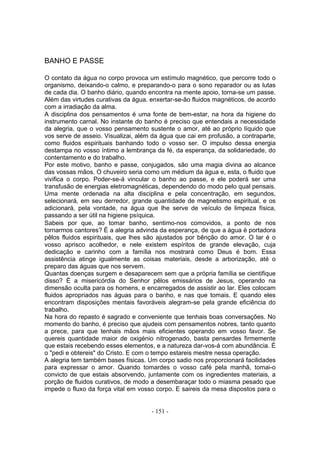 BANHO E PASSE

O contato da água no corpo provoca um estímulo magnético, que percorre todo o
organismo, deixando-o calmo, e preparando-o para o sono reparador ou as lutas
de cada dia. O banho diário, quando encontra na mente apoio, torna-se um passe.
Além das virtudes curativas da água. enxertar-se-ão fluidos magnéticos, de acordo
com a irradiação da alma.
A disciplina dos pensamentos é uma fonte de bem-estar, na hora da higiene do
instrumento carnal. No instante do banho é preciso que entendais a necessidade
da alegria, que o vosso pensamento sustente o amor, até ao próprio líquido que
vos serve de asseio. Visualizai, além da água que cai em profusão, a contraparte,
como fluidos espirituais banhando todo o vosso ser. O impulso dessa energia
destampa no vosso íntimo a lembrança da fé, da esperança, da solidariedade, do
contentamento e do trabalho.
Por este motivo, banho e passe, conjugados, são uma magia divina ao alcance
das vossas mãos. O chuveiro seria como um médium da água e, esta, o fluido que
vivifica o corpo. Poder-se-á vincular o banho ao passe, e ele poderá ser uma
transfusão de energias eletromagnéticas, dependendo do modo pelo qual pensais.
Uma mente ordenada na alta disciplina e pela concentração, em segundos,
selecionará, em seu derredor, grande quantidade de magnetismo espiritual, e os
adicionará, pela vontade, na água que lhe serve de veículo de limpeza física,
passando a ser útil na higiene psíquica.
Sabeis por que, ao tomar banho, sentimo-nos comovidos, a ponto de nos
tornarmos cantores? É a alegria advinda da esperança, de que a água é portadora
pêlos fluidos espirituais, que lhes são ajustados por bênção do amor. O lar é o
vosso aprisco acolhedor, e nele existem espíritos de grande elevação, cuja
dedicação e carinho com a família nos mostrará como Deus é bom. Essa
assistência atinge igualmente as coisas materiais, desde a arborização, até o
preparo das águas que nos servem.
Quantas doenças surgem e desaparecem sem que a própria família se cientifique
disso? É a misericórdia do Senhor pêlos emissários de Jesus, operando na
dimensão oculta para os homens, e encarregados de assistir ao lar. Eles colocam
fluidos apropriados nas águas para o banho, e nas que tomais. E quando eles
encontram disposições mentais favoráveis alegram-se pela grande eficiência do
trabalho.
Na hora do repasto é sagrado e conveniente que tenhais boas conversações. No
momento do banho, é preciso que ajudeis com pensamentos nobres, tanto quanto
a prece, para que tenhais mãos mais eficientes operando em vosso favor. Se
quereis quantidade maior de oxigénio nitrogenado, basta pensardes firmemente
que estais recebendo esses elementos, e a natureza dar-vos-á com abundância. É
o "pedi e obtereis" do Cristo. E com o tempo estareis mestre nessa operação.
A alegria tem também bases físicas. Um corpo sadio nos proporcionará facilidades
para expressar o amor. Quando tomardes o vosso café pela manhã, tomai-o
convicto de que estais absorvendo, juntamente com os ingredientes materiais, a
porção de fluidos curativos, de modo a desembaraçar todo o miasma pesado que
impede o fluxo da força vital em vosso corpo. E saireis da mesa dispostos para o


                                     - 151 -
 