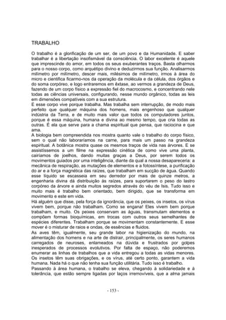 TRABALHO
O trabalho é a glorificação de um ser, de um povo e da Humanidade. E saber
trabalhar é a libertação insofismável da consciência. O labor excelente é aquele
que imprescinde do amor, em todos os seus exuberantes traços. Basta olharmos
para o nosso corpo, como arquétipo divino e deduzirmos sua função. Analisarmos
milímetro por milímetro, descer mais, milésimos de milímetro, irmos à área do
micro e cientifica ficarmo-nos da operação da molécula e da célula, dos órgãos e
do soma corpóreo, e logo entraremos em êxtase, ao vermos a grandeza de Deus,
fazendo de um corpo físico a expressão fiel do macrocosmo, e concentrando nele
todas as ciências universais, configurando, nesse mundo orgânico, todas as leis
em dimensões compatíveis com a sua estrutura.
E esse corpo vive porque trabalha. Mas trabalha sem interrupção, de modo mais
perfeito que qualquer máquina dos homens, mais engenhoso que qualquer
indústria da Terra, e de muito mais valor que todos os computadores juntos,
porque é essa máquina, humana e divina ao mesmo tempo, que cria todas as
outras. É ela que serve para a chama espiritual que pensa, que raciocina e que
ama.
A biologia bem compreendida nos mostra quanto vale o trabalho do corpo físico,
sem o qual não laboraríamos na carne, para mais um passo na grandeza
espiritual. A botânica mostra quase os mesmos traços de vida nas árvores. E se
assistíssemos a um filme na expressão cinética de como vive uma planta,
cairíamos de joelhos, dando muitas graças a Deus, por serem todos os
movimentos guiados por uma inteligência, diante da qual a nossa desapareceria: a
mecânica de respiração, as mutações de elementos e a fotossíntese, a purificação
do ar e a força magnética das raízes, que trabalham em sucção de água. Quando
esse líquido se escasseia em seu derredor por mais de quinze metros, a
engenharia divina dá distribuição às raízes, para suportarem o peso do lastro
corpóreo da árvore e ainda muitos segredos através do véu de Isis. Tudo isso e
muito mais é trabalho bem orientado, bem dirigido, que se transforma em
movimento e este em vida.
Há alguém que disse, pela força da ignorância, que os peixes, os insetos, os vírus
vivem bem, porque não trabalham. Como se engana! Eles vivem bem porque
trabalham, e muito. Os peixes conservam as águas, transmutam elementos e
compõem formas bioquímicas, em trocas com outros seus semelhantes de
espécies diferentes. Trabalham porque se movimentam constantemente. E esse
mover é o misturar de raios e ondas, de essências e fluidos.
As aves têm, igualmente, seu grande labor na higienização do mundo, na
alimentação dos homens e na arte de distrair, principalmente, os seres humanos
carregados de neuroses, enlameados na dúvida e frustrados por golpes
inesperados de processos evolutivos. Por falta de espaço, não poderemos
enumerar as linhas de trabalhos que a vida entregou a todas as vidas menores.
Os insetos têm suas obrigações, e os vírus, até certo ponto, garantem a vida
humana. Nada há o que não tenha sua função utilitária. Tudo isso é trabalho.
Passando à área humana, o trabalho se eleva, chegando à solidariedade e à
tolerância, que estão sempre ligadas por laços irremovíveis, que a alma jamais


                                      - 153 -
 