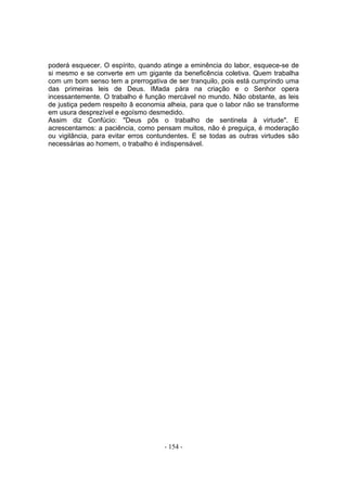 poderá esquecer. O espírito, quando atinge a eminência do labor, esquece-se de
si mesmo e se converte em um gigante da beneficência coletiva. Quem trabalha
com um bom senso tem a prerrogativa de ser tranquilo, pois está cumprindo uma
das primeiras leis de Deus. IMada pára na criação e o Senhor opera
incessantemente. O trabalho é função mercável no mundo. Não obstante, as leis
de justiça pedem respeito â economia alheia, para que o labor não se transforme
em usura desprezível e egoísmo desmedido.
Assim diz Confúcio: "Deus pôs o trabalho de sentinela à virtude". E
acrescentamos: a paciência, como pensam muitos, não é preguiça, é moderação
ou vigilância, para evitar erros contundentes. E se todas as outras virtudes são
necessárias ao homem, o trabalho é indispensável.




                                     - 154 -
 