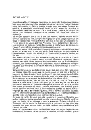 PAZ NA MENTE

A predileção pêlos princípios da fraternidade e a supressão de atos incómodos ao
bom senso assinalam caminhos acertados para a paz na mente. Toda a tributação
nasce da inimizade, por falta de simpatia entre os seres e as coisas. Se queremos
construir a serenidade imperturbável dentro de nós, temos de considerar a
necessidade irreversível do amor. Ele é uma árvore ciciópica de milhares de
galhos, com desenhos panorâmicos de milhares de coisas que falam da
esperança.
Se desejais cooperar com a vida e com vós mesmos, adentrai em um desses
ramos e fazei algo de bom. Arregimentai forças para que a justiça seja visível em
todos os vossos atos. Procurai trabalhar para que o afeto seja um acessório das
vossas ideias e das vossas palavras. Ampliai os vossos compromissos de servir e
sede amáveis em todos os rumos. Não percais a oportunidade de perdoar, de
instruir. A benevolência tem plena concordância com o amor.
Dignificai a alegria cristã e trabalhai incessantemente para a multiplicidade de todo
o bem ao vosso alcance que, por lei de Deus, tereis paz na consciência. A
consonância do coração com a inteligência corresponde à ansiedade da alma em
ser feliz.
Paz, no dicionário do cristão, não é sinónimo de preguiça. É harmonia de todas as
atividades da vida, é o trabalho na sua mais alta importância. O preço da paz na
mente é alto, e não se usa o câmbio do ouro mundano, mas um outro sobremodo
excelente, que se chama tempo, que se reverte na nobreza de todos os princípios
elevados, que transforma o carvão em diamante, o homem em anjo, a escuridão
em luz.
Compreendamos, pois, que tudo vem de Deus e que, pelo amor d'Ele, tudo passa
por nossas mãos. Se quereis paz na mente, andai em paz com o Senhor. A
harmonia é a base da vida, interna e externa. E, para que possamos desfrutá-la,
as leis nos fazem crer na nossa participação, ainda que seja mínima no concerto
do microcosmo, ainda que seja fração invisível na extensão do infinito.
Mas existe algo de nós, para ser feito por nós, sob os olhos de Deus. A boa
vontade é uma arma poderosa de quem já se sente seguro com ela, e é
considerada fresta de luz provinda da elegância espiritual. Paz é luta e, quando
bem usada, é o símbolo da vitória. Trabalhai, meus filhos, com as forças que os
vossos corações dispõem. Usai o vosso raciocínio quando ele estiver livre da
vingança, do ódio, e da vaidade orgulhosa, abrindo frente a atividades elevadas,
sem vos interessar muito com quem vai ser beneficiado. Sede conscientizados de
que não estais sós nesse labor, que o coração sempre aprova.
Eis a paz da mente. Se não é fácil, não representa o impossível. Q espírito tudo
realiza, desde que esteja aparelhado para tal empreendimento. Não há exigência
para que façais, de um dia para o outro, a vossa paz. Todavia, a Inteligência
Divina vos convida, dentro da Sua paternidade, a que comeceis, que luteis, que
avanceis, sem que o esmorecimento vos feche os olhos, na oportunidade de abri-
los cada vez mais.
Paz é um conceito extraordinário de felicidade. Paz é uma vírgula na grande frase
da evolução, no sentido de dar cadência à harmonia do canto de Deus, que se


                                       - 155 -
 