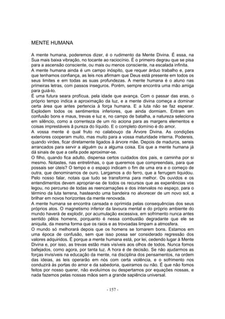 MENTE HUMANA

A mente humana, poderemos dizer, é o rudimento da Mente Divina. É essa, na
Sua mais baixa vibração, no tocante ao raciocínio. É o primeiro degrau que se pisa
para a ascensão consciente, ou mais ou menos consciente, na escalada infinita.
A mente humana ainda é um campo inóspito, que requer árduo trabalho e, para
que tenhamos confiança, as leis nos afirmam que Deus está presente em todos os
seus limites e em todas as suas profundezas. A mente humana é o aluno nas
primeiras letras, com passos inseguros. Porém, sempre encontra uma mão amiga
para guiá-lo.
É uma futura seara profícua, pela idade que avança. Com o passar das eras, o
próprio tempo indica a aproximação da luz, e a mente divina começa a dominar
certa área que antes pertencia à força humana. E a luta não se faz esperar.
Explodem todos os sentimentos inferiores, que ainda dormiam. Entram em
confusão bons e maus, trevas e luz e, no campo de batalha, a natureza seleciona
em silêncio, como a correnteza de um rio aciona para as margens elementos e
coisas imprestáveis â pureza do líquido. E o completo domínio é do amor.
A vossa mente é qual fruto no calabouço da Árvore Divina. As condições
exteriores cooperam muito, mas muito para a vossa maturidade interna. Podereis,
quando virdes, ficar diretamente ligados à árvore mãe. Depois de maduros, sereis
arrancados para servir a alguém ou a alguma coisa. Eis que a mente humana já
dá sinais de que a ceifa pode aproximar-se.
O filho, quando fica adulto, dispensa certos cuidados dos pais, e caminha por si
mesmo. Notastes, nas entrelinhas, o que queremos que compreendais, para que
possais ser úteis? O tempo e o espaço indicam o fim de uma era e o começo de
outra, que denominamos de ouro. Largamos a do ferro, que a ferrugem liquidou.
Pelo nosso falar, notais que tudo se transforma para melhor. Os ouvidos e os
entendimentos devem apropriar-se de todos os recursos que as experiências vos
legou, no percurso de todas as reencarnaçôes e dos intervalos no espaço, para o
término da luta terrena, hasteando uma bandeira no alvorecer de um novo sol, a
brilhar em novos horizontes da mente renovada.
A mente humana se encontra cansada e oprimida pelas consequências dos seus
próprios atos. O magnetismo inferior da lavoura mental e do próprio ambiente do
mundo haverá de explodir, por acumulação excessiva, em sofrimento nunca antes
sentido pêlos homens, porquanto é nessa combustão degradante que ele se
aniquila, da mesma forma que os raios e as trovoadas limpam a atmosfera.
O mundo só melhorará depois que os homens se tornarem bons. Estamos em
uma época de confusão, sem que isso possa ser considerado regressão dos
valores adquiridos. É porque a mente humana está, por lei, cedendo lugar à Mente
Divina e, por isso, as trevas estão mais visíveis aos olhos de todos. Nunca fomos
bafejados, como agora, por tanta luz. A hora é de decisão. Se não ajudarmos as
forças invisíveis na educação da mente, na disciplina dos pensamentos, na ordem
das ideias, as leis operarão em nós com certa violência, e o sofrimento nos
conduzirá às portas do amor e da sabedoria, queiramos ou não. É que não fomos
feitos por nosso querer, não evoluímos ou despertamos por equações nossas, e
nada fazemos pelas nossas mãos sem a grande sapiência universal.


                                      - 157 -
 