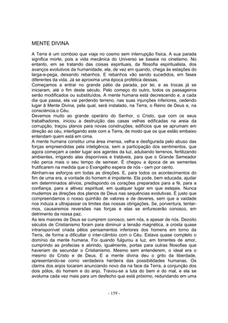 MENTE DIVINA
A Terra é um comboio que viaja no cosmo sem interrupção física. A sua parada
significa morte, pois a vida mecânica do Universo se baseia no cinetismo. No
entanto, em se tratando das coisas espirituais, da filosofia espiritualista, dos
avanços evolutivos da humanidade, ela, de vez em quando, chega às estações do
larga-e-pega, deixando rebanhos. E rebanhos vão sendo sucedidos, em fases
diferentes da vida. Já se aproxima uma época profética dessas.
Começamos a entrar no grande pátio da parada, por lei, e as trocas já se
iniciaram, até o fim deste século. Pelo começo do outro, todos os passageiros
serão modificados ou substituídos. A mente humana está decrescendo e, a cada
dia que passa, ela vai perdendo terreno, nas suas injunçôes inferiores, cedendo
lugar â Mente Divina, pela qual, será instalado, na Terra, o Reino de Deus e, na
consciéncia.o Céu.
Devemos muito ao grande operário do Senhor, o Cristo, que com os seus
trabalhadores, iniciou a destruição das casas velhas edificadas na areia da
corrupção, traçou planos para novas construções, edifícios que se aprumam em
direção ao céu, interligando este com a Terra, de modo que os que estão embaixo
entendam quem está em cima.
A mente humana constitui uma área imensa, velha e desfigurada pelo abuso das
forças empreendidas pela inteligência, sem a participação dos sentimentos, que
agora começam a ceder lugar aos agentes da luz, adubando terrenos, fertilizando
ambientes, irrigando alas disponíveis e tratáveis, para que o Grande Semeador
não perca mais o seu tempo de semear. É chegou a época de as sementes
frutificarem na medida que o Evangelho espera de nós - cem por cento.
Alinham-se esforços em todas as direções. E, para todos os acontecimentos do
fim de uma era, a vontade do homem é impotente. Ela pode, bem educada, ajudar
em determinados alívios, predispondo os corações preparados para a fé, para a
confiança, para a altivez espiritual, em qualquer lugar em que estejais. Nunca
mudemos as direções dos planos de Deus nas sequências evolutivas. É justo que
compreendamos o nosso quinhão de valores e de deveres, sem que a vaidade
nos induza a ultrapassar os limites das nossas obrigações. Se, porventura, tentar-
mos, causaremos reversões nas forças e elas se enfurecerão conosco, em
detrimento da nossa paz.
As leis maiores de Deus se cumprem conosco, sem nós, e apesar de nós. Dezoito
séculos de Cristianismo foram para diminuir a tensão magnética, a crosta quase
intransponível criada pêlos pensamentos inferiores dos homens em torno da
Terra, de forma a dificultar o inter-câmbio com o Céu. Estava quase completo o
domínio da mente humana. Foi quando fulgurou a luz, em torrentes de amor,
cumprindo as profecias e abrindo, igualmente, portas para outras filosofias que
haveriam de secundar o Cristianismo. Mesmo sem entenderem, o ideal era o
mesmo do Cristo e de Deus. E a mente divina deu o grito da liberdade,
apresentando-se como verdadeira herdeira das possibilidades humanas. Os
clarins dos anjos tocaram anunciando novo dia na face da Terra, a conjunção dos
dois pólos, do homem e do anjo. Travou-se a luta do bem e do mal, e ela se
avoluma cada vez mais para um desfecho que está próximo, redundando em uma


                                      - 159 -
 