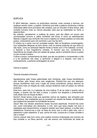 SÚPLICA

É difícil delimitar, mesmo na profundeza racional, onde começa e termina, em
qualquer escrito nobre, a súplica. Achamos que toda a palavra construtiva e letras
ordenadas pêlos bons princípios são orações, que se vinculam â faixa divina, pela
vontade humana mais ou menos educada, para que se materialize na Terra, p
ideal do Bem.
No entanto, percebemos a sutileza da prece, pois ela difere um pouco das
conversações comuns e, pêlos contextos dos livros, é como se estivéssemos
falando a alguém que somente nos ouve e registra os nossos pedidos na mais alta
justiça, computando para nós somente o que nos faz bem.
O místico ou o santo vive em completa oração. Não no fanatismo constrangedor,
com repetições alérgicas ao bom senso, mas no exame profundo do que deve ou
não fazer, como se estivesse falando frente a frente com o Pai Celestial, ouvindo,
e fazendo a Sua magnânima vontade. O homem que ora, conhecendo a
importância da oração entra em estado de graça, sente o ambiente divino a pulsar
no seu mundo humano.
Cultivai a prece, companheiros de ideal, que ela vos ajudará a compreender a vida
e a ter paciência nas lutas, a aprimorar a alegria e a respirar, com todo o
contentamento, o perfume embriagador do amor.


Vamos à súplica:


"Grande Arquiteto Universal:

Agradecemos pela Vossa paternidade sem fronteiras, pela Vossa beneficência
sem limites, pelo Vosso amor sem exigências. Pedimo-Vos que nos abençoe,
porque acordamos mais uma f ração da nossa consciência, porque abrimos os
olhos para mais um ângulo da visão, porque andamos mais um passo na rodovia
evolutiva.
Este livro, para nós, é a resposta de uma súplica. É de se notar o quanto vale a
oração, o quanto nos faz bem a prece, o quanto nos desperta o entendimento
mais direto com as forças do Bem.
Senhor! Ainda temos muito que aprender acerca da rogativa, das emoções que
ela favorece, das irradiações que se sucedem em estado de êxtase, da felicidade
que poderemos perceber na humildade da prece.
Jesus! Não nos deixeis abandonar esses recursos espirituais. Ensinai-nos outra
vez, como ensinastes aos discípulos, a orar, sem que essa oração nos leve a
repetições sem discernimento, a esperar receber sem fazer esforço, a confiar sem
intolerância. Ensinai-nos a orar na faixa do amor com a vida e pela vida, com a
sabedoria e pela sabedoria. E que, acima de tudo, cumpra-se a Vossa vontade e
não a nossa".
Vamos colocar este livro como uma súplica humana endereçada aos homens de
boa vontade e, se Deus permitir, que ele avance nos horizontes de todas as


                                      - 161 -
 