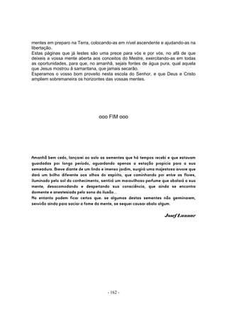 mentes em preparo na Terra, colocando-as em nível ascendente e ajudando-as na
libertação.
Estas páginas que já lestes são uma prece para vós e por vós, no afã de que
deixeis a vossa mente aberta aos conceitos do Mestre, exercitando-as em todas
as oportunidades, para que, no amanhã, sejais fontes de água pura, qual aquela
que Jesus mostrou â samaritana, que jamais secarão.
Esperamos o vosso bom proveito nesta escola do Senhor, e que Deus e Cristo
ampliem sobremaneira os horizontes das vossas mentes.




                                  ooo FIM ooo




Amanhã bem cedo, lançarei ao solo as sementes que há tempos recebi e que estavam
guardadas por longo período, aguardando apenas a estação propicia para a sua
semeadura. Breve diante de um lindo e imenso jardim, surgirá uma majestosa arvore que
dará um brilho diferente aos olhos do espírito, que caminhando por entre as flores,
iluminado pelo sol do conhecimento, sentirá um maravilhoso perfume que abalará a sua
mente, desacomodando e despertando sua consciência, que ainda se encontra
dormente e anestesiada pelo sono da ilusão...
No entanto podem ficar certos que: se algumas destas sementes não germinarem,
servirão ainda para saciar a fome da mente, se sequer causar abalo algum.

                                                                     Josef Lunnar




                                       - 162 -
 