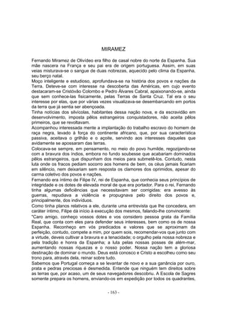 MIRAMEZ

Fernando Miramez de Olivídeo era filho de casal nobre do norte da Espanha. Sua
mãe nascera na França e seu pai era de origem portuguesa. Assim, em suas
veias misturava-se o sangue de duas nobrezas, aquecido pelo clima da Espanha,
seu berço natal.
Moço inteligente e estudioso, aprofundava-se na história dos povos e nações da
Terra. Deteve-se com interesse na descoberta das Américas, em cujo evento
destacaram-se Cristóvão Colombo e Pedro Álvares Cabral, apaixonando-se, ainda
que sem conhece-las fisicamente, pelas Terras de Santa Cruz. Tal era o seu
interesse por elas, que por várias vezes visualizava-se desembarcando em portos
da terra que já sentia ser abençoada.
Tinha notícias dos silvícolas, habitantes dessa nação nova, e da escravidão em
desenvolvimento, imposta pêlos estrangeiros conquistadores, não aceita pêlos
primeiros, que se revoltavam.
Acompanhou interessada mente a implantação do trabalho escravo do homem de
raça negra, levado à força do continente africano, que, por sua característica
passiva, aceitava o grilhão e o açoite, servindo aos interesses daqueles que
avidamente se apossaram das terras.
Colocava-se sempre, em pensamento, no meio do povo humilde, regozijando-se
com a bravura dos índios, embora no fundo soubesse que acabariam dominados
pêlos estrangeiros, que dispunham dos meios para submetê-los. Contudo, nesta
luta onde os fracos pediam socorro aos homens de bem, os céus jamais ficariam
em silêncio, nem deixariam sem resposta os clamores dos oprimidos, apesar do
carma coletivo dos povos e nações.
Fernando era íntimo de Filipe IV, rei de Espanha, que conhecia seus princípios de
integridade e os dotes de elevada moral de que era portador. Para o rei, Fernando
tinha algumas deficiências que necessitavam ser corrigidas: era avesso às
guerras, repudiava a violência e propugnava pelo direito dos povos e,
principalmente, dos indivíduos.
Como tinha planos relativos a ele, durante uma entrevista que lhe concedera, em
caráter íntimo, Filipe dá início à execução dos mesmos, falando-lhe convincente:
"Caro amigo, conheço vossos dotes e vos considero pessoa grata da Família
Real, que conta com eles para defender seus interesses, bem como os de nossa
Espanha. Reconheço em vós predicados e valores que se aproximam da
perfeição, contudo, compete a mim, por quem sois, recomendar-vos que junto com
a virtude, deveis cultivar a bravura e a tenacidade; o orgulho pela nossa nobreza e
pela tradição e honra da Espanha; a luta pelas nossas posses de além-mar,
aumentando nossas riquezas e o nosso poder. Nossa nação tem a gloriosa
destinação de dominar o mundo. Deus está conosco e Cristo a escolheu como seu
trono para, através dela, reinar sobre tudo.
Sabemos que Portugal começa a se levantar de novo e a sua ganância por ouro,
prata e pedras preciosas é desmedida. Entende que ninguém tem direitos sobre
as terras que, por acaso, um de seus navegadores descobriu. A Escola de Sagres
somente prepara os homens, enviando-os em expedição por todos os quadrantes,


                                      - 163 -
 