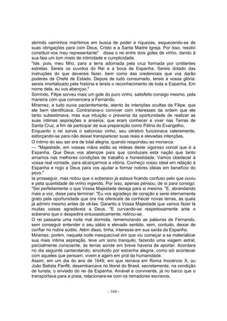 abrindo caminhos marítimos em busca de poder e riquezas, esquecendo-se de
suas obrigações para com Deus, Cristo e a Santa Madre Igreja. Por isso, resolvi
constituir-vos meu representante" disse o rei entre dois goles de vinho, dando à
sua faia um tom misto de intimidade e cumplicidade.
"Ide, pois, meu filho, para a terra adornada pela cruz formada por cintilantes
estrelas. Sereis os ouvidos do Rei e a boca de Espanha. Sereis dotado das
instruções do que devereis fazer, bem como das credenciais que vos darão
poderes de Chefe de Estado. Depois de tudo consumado, tereis a vossa glória:
sereis imortalizado pela história e tereis o reconhecimento de toda a Espanha. Em
nome dela, eu vos abençoo."
Sorrindo, Filipe sorveu mais um gole do puro vinho, satisfeito consigo mesmo, pela
maneira com que convencera a Fernando.
Miramez, a tudo ouvia pacientemente, atento às intenções ocultas de Filipe, que
ele bem identificava. Contrariava-o conviver com interesses da ordem que ele
tanto subestimava, mas sua intuição o prevenia da oportunidade de realizar as
suas íntimas aspirações e anseios, que eram conhecer e viver nas Terras de
Santa Cruz, a fim de participar de sua preparação como Pátria do Evangelho.
Enquanto o rei sorvia o saboroso vinho, seu cérebro funcionava celeremente,
esforçando-se para não deixar transparecer suas reais e elevadas intenções.
O íntimo do seu ser era de total alegria, quando respondeu ao monarca:
— "Majestade, em vossas mãos estão as rédeas deste vigoroso corcel que é a
Espanha. Que Deus vos abençoe para que conduzais esta nação que tanto
amamos nas melhores condições de trabalho e honestidade. Vamos obedecer à
vossa real vontade, para alcançarmos a vitória. Conheço vosso ideal em relação à
Espanha e rogo a Deus para vos ajudar a formar nobres ideias em benefício do
povo."
Ia prosseguir, mas notou que o soberano já estava ficando confuso pelo que ouviu
e peta quantidade de vinho ingerido. Por isso, apenas pensou, de si para consigo:
"Sei perfeitamente o que Vossa Majestade deseja para si mesma. "E, abrandando
mais a voz, disse para terminar: "Eu vos agradeço de coração e serei eternamente
grato pela oportunidade que ora me ofereceis de conhecer novas terras, as quais
já admiro mesmo antes de vê-las. Garanto a Vossa Majestade que vamos fazer lá
muitas coisas agradáveis a Deus. "E curvando-se respeitosamente ante o
soberano que o despedira entusiasticamente, retirou-se.
O rei passaria uma noite mal dormida, rememorando as palavras de Fernando,
sem conseguir entender o seu sábio e elevado sentido, sem, contudo, deixar de
confiar no nobre súdito. Além disso, tinha, interesse em sua saída da Espanha.
Miramez, porém, naquela noite inesquecível em que viu começar a se materializar
sua mais íntima aspiração, teve um sono tranquilo, fazendo uma viagem astral,
parcialmente consciente, às terras aonde em breve haveria de aportar. Acordara
no dia seguinte cantarolando, envolvido por estranha alegria, como sói acontecer
com aqueles que pensam, vivem e agem em prol da humanidade.
Assim, em um dia do ano de 1649, em que reinava em Roma Inocéncio X, ou
João Batista Panfili, desembarcava no litoral do Brasil, secretamente, na condição
de turista, o enviado do rei da Espanha. Amável e convivente, já no barco que o
transportava para a praia, relacionara-se com os remadores escravos.


                                      - 164 -
 