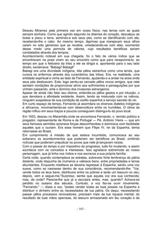 Desceu Miramez pela primeira vez em corpo físico, nas terras com as quais
sempre sonhara. Como que agindo segundo os ditames do coração, descalçou as
botas e pisou a terra, sentindo-a sob seus pés, como se identificando com ela,
recebendo-lhe o calor. Ao mesmo tempo, lágrimas que marejavam seus olhos
caíam no solo generoso que as recebia, umedecendo-se com elas, ocorrendo
desse modo uma permuta de valores, cujo resultados benéficos seriam
constatados através dos tempos.
Acontecimento notável em sua chegada, foi o fato de vários índios que se
encontravam na praia virem ao seu encontro como que para recepcioná-lo, ao
tempo em que o feiticeiro da tribo a ele se dirigia e, apontando para o seu lado
direito, exclamava: "Babagi! Babagil"
Babagi era uma divindade indígena, tida pêlos estranhos como uma lenda, que
curava os enfermos através dos curandeiros das tribos. Era, na realidade, uma
entidade espiritual e vinha ao lado de Fernando, ajudando-o a andar na areia onde
seus pés deslizavam. Este, logo sentiu-se cercado pêlos novos amigos, que nele
sentiam condições de proporcionar alívio aos sofrimentos e perseguições por que
vinham passando, ante o domínio dos invasores estrangeiros.
Apesar de ainda não falar seu idioma, entendia-os pêlos gestos e por intuição, o
que denotava a afinidade existente. Assim, tendo se misturado com os nativos,
ninguém suspeitava de sua condição de súdito espanhol a serviço secreto do rei.
Em curto espaço de tempo, Fernando já assimilara os diversos dialetos indígenas
e africanos, movimentando-se com desenvoltura entre os humildes. O clima da
região influiu em seus traços e poucos conseguiam distingui-lo do povo local.
Em 1653, desceu no Maranhão.onde se encontrava Fernando, o temido político e
pregador, representante de Roma e de Portugal — Pé. António Vieira — que em
seus famosos sermões acionava forças desconhecidas e dominava com facilidade
aqueles que o ouviam. Era esse homem que Filipe IV, rei da Espanha, temia
retornasse ao Brasil.
Em cumprimento à missão de que estava incumbido, comunicava ao seu
soberano os acontecimentos que poderiam ser benéficos ao Brasil, omitindo
notícias que poderiam prejudicar os povos que nele já lançavam raízes.
Com o passar do tempo e por impositivo do progresso, tudo foi mudando, e assim
acontecia com os conceitos e interesses. Isso agradava sobremodo ao nosso
personagem, que já tinha nos índios e nos escravos a sua própria família.
Certa noite, quando contemplava as estrelas, sobreveio forte lembrança da pátria
distante, onde dispunha de inúmeros e valiosos bens, entre propriedades e terras
abundantes. Enquanto meditava se deveria regressar à Espanha, sentiu uma voz
suave, como se nascesse dentro de sua consciência, recomendando-lhe: "Vai,
vende todos os teus bens, distribuios entre os pobres e terás um tesouro no céu;
depois, vem e segue-me."Surpreso, sentia que aquela voz era sua conhecida;
mas, de onde? Parecia-lhe que já a escutara antes, mas, quando? Achava-se
perdido no oceano dos séculos. Contudo, a voz fez-se ouvir novamente.
"Fernando," — disse a voz, "podes vender todas as tuas posses na Espanha e
distribuir o dinheiro entre os necessitados de tua pátria. Os daqui, necessitando
passar pêlos processos renovadores, precisam mais da tua riqueza mental, do
resultado de tuas mãos operosas, do tesouro armazenado em teu coração e da


                                     - 165 -
 