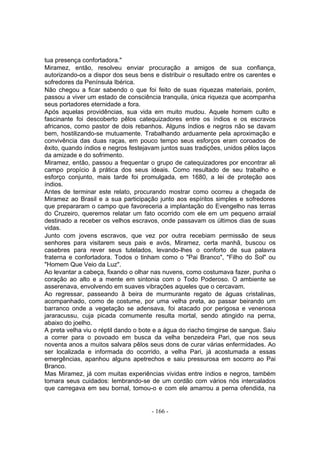 tua presença confortadora."
Miramez, então, resolveu enviar procuração a amigos de sua confiança,
autorizando-os a dispor dos seus bens e distribuir o resultado entre os carentes e
sofredores da Península Ibérica.
Não chegou a ficar sabendo o que foi feito de suas riquezas materiais, porém,
passou a viver um estado de consciência tranquila, única riqueza que acompanha
seus portadores eternidade a fora.
Após aquelas providências, sua vida em muito mudou. Aquele homem culto e
fascinante foi descoberto pêlos catequizadores entre os índios e os escravos
africanos, como pastor de dois rebanhos. Alguns índios e negros não se davam
bem, hostilizando-se mutuamente. Trabalhando arduamente pela aproximação e
convivência das duas raças, em pouco tempo seus esforços eram coroados de
êxito, quando índios e negros festejavam juntos suas tradições, unidos pêlos laços
da amizade e do sofrimento.
Miramez, então, passou a frequentar o grupo de catequizadores por encontrar ali
campo propício â prática dos seus ideais. Como resultado de seu trabalho e
esforço conjunto, mais tarde foi promulgada, em 1680, a lei de proteção aos
índios.
Antes de terminar este relato, procurando mostrar como ocorreu a chegada de
Miramez ao Brasil e a sua participação junto aos espíritos simples e sofredores
que prepararam o campo que favoreceria a implantação do Evengelho nas terras
do Cruzeiro, queremos relatar um fato ocorrido com ele em um pequeno arraial
destinado a receber os velhos escravos, onde passavam os últimos dias de suas
vidas.
Junto com jovens escravos, que vez por outra recebiam permissão de seus
senhores para visitarem seus pais e avós, Miramez, certa manhã, buscou os
casebres para rever seus tutelados, levando-lhes o conforto de sua palavra
fraterna e confortadora. Todos o tinham como o "Pai Branco", "Filho do Sol" ou
"Homem Que Veio da Luz".
Ao levantar a cabeça, fixando o olhar nas nuvens, como costumava fazer, punha o
coração ao alto e a mente em sintonia com o Todo Poderoso. O ambiente se
asserenava, envolvendo em suaves vibrações aqueles que o cercavam.
Ao regressar, passeando â beira de murmurante regato de águas cristalinas,
acompanhado, como de costume, por uma velha preta, ao passar beirando um
barranco onde a vegetação se adensava, foi atacado por perigosa e venenosa
jararacussu, cuja picada comumente resulta mortal, sendo atingido na perna,
abaixo do joelho.
A preta velha viu o réptil dando o bote e a água do riacho timgirse de sangue. Saiu
a correr para o povoado em busca da velha benzedeira Pari, que nos seus
noventa anos a muitos salvara pêlos seus dons de curar várias enfermidades. Ao
ser localizada e informada do ocorrido, a velha Pari, já acostumada a essas
emergências, apanhou alguns apetrechos e saiu pressurosa em socorro ao Pai
Branco.
Mas Miramez, já com muitas experiências vividas entre índios e negros, também
tomara seus cuidados: lembrando-se de um cordão com vários nós intercalados
que carregava em seu bornal, tomou-o e com ele amarrou a perna ofendida, na


                                      - 166 -
 