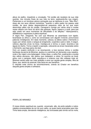 altura do joelho, impedindo a circulação. Tal cordão ele recebera de sua mãe
querida, nos minutos finais de sua vida na terra, explicando-lhe sua origem.
Pertencera a um bondoso pároco português que se dedicava à cura. "Meu filho",
disse ela nos seus últimos momentos, "quando o velho padre me passou este
cordão, de seus dedos desprendiam-se pequenos raios de luz que eram
absorvidos pêlos nós do cordão. Carreguei-o comigo por vários anos e muitas
vezes utilizei-o em favor do alívio das pessoas. Agora, passo-o a você, para que
seja usado em seus momentos de dificuldade e de aflições.'" Abençoando-o,
desfalecera e regressara à pátria espiritual.
A negra Pari, chegando, fez com que Miramez se assentasse num lajedo,
levantasse os olhos e, como se conversasse com alguém invisível, pronunciava
palavras ininteligíveis. Em dado momento, colocou os lábios sobre o ferimento e
sugou por várias vezes o sangue já enegrecido, cuspindo-o para o lado. A seguir,
colocou algumas ervas na boca, mastigou-as e tornou a cuspir, lavando-a nas
águas do riacho. Torna a repetir a operação, colocando as ervas maceradas sobre
o ferimento, que logo parou de doer.
Com um suspiro profundo e se recompondo, a boa escrava retirou o cordão
benfazejo da perna de Miramez, ajudou-o a caminhar em demanda a seu casebre,
onde o fez ingerir uma beberagem. Antes disso, a velha Pari, acalmando a revolta
dos velhos escravos, não deixou que matassem a cobra; foi sozinha ao local,
gritou com o perigoso réptil, expulsou-o e ordenou que não voltasse mais ali.
Miramez sentia cada vez mais gratidão e amor por aquela gente simples, filha de
Deus, que. dentro do possível, tudo fazia em seu benefício.
E naquela noite chorou de reconhecimento, orando ao Criador em benefício
daquela gente simples e sofredora.




PERFIL DE MIRAMEZ


O nosso diretor espiritual era, quando encarnado, alto, de porte esbelto e nobre,
cabelos encaracolados da cor do ouro velho, os quais trazia amarrados para trás.
Tinha testa ampla, denotando inteligência, tez bronzeada pelo tórrido sol do norte,


                                      - 167 -
 