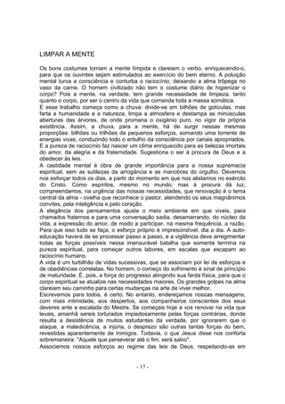 LIMPAR A MENTE

Os bons costumes tornam a mente límpida e clareiam o verbo, enriquecendo-o,
para que os ouvintes sejam estimulados ao exercício do bem eterno. A poluição
mental turva a consciência e conturba o raciocínio, deixando a alma trôpega no
vaso da carne. O homem civilizado não tem o costume diário de higienizar o
corpo? Pois a mente, na verdade, tem grande necessidade de limpeza, tanto
quanto o corpo, por ser o centro da vida que comanda toda a massa somática.
E esse trabalho começa como a chuva: divide-se em bilhões de gotículas, mas
farta a humanidade e a natureza, limpa a atmosfera e destampa as minúsculas
aberturas das árvores, de onde promana o oxigénio puro, no vigor da própria
existência. Assim, a chuva, para a mente, há de surgir nessas mesmas
proporções: bilhões ou trilhões de pequenos esforços, somando uma torrente de
energias vivas, conduzindo todo o entulho da consciência por canais apropriados.
E a pureza de raciocínio faz nascer um clima enriquecido para as belezas imortais
do amor, da alegria e da fraternidade. Sugestiona o ser à procura de Deus e a
obedecer às leis.
A castidade mental é obra de grande importância para a nossa supremacia
espiritual, sem as sutilezas da arrogância e as manobras do orgulho. Devemos
nos esforçar todos os dias, a partir do momento em que nos alistamos no exército
do Cristo. Como espíritos, mesmo no mundo; mas à procura dá luz,
compreendamos, na urgência das nossas necessidades, que renovação é o tema
central da alma - ovelha que reconhece o pastor, atendendo os seus magnânimos
convites, pela inteligência e pelo coração.
A elegância dos pensamentos ajusta o meio ambiente em que viveis, para
chamados fraternos e para uma conversação sadia, desamarrando, do núcleo da
vida, a expressão do amor, de modo a participar, na mesma frequência, a razão.
Para que isso tudo se faça, o esforço próprio é imprescindível, dia a dia. A auto-
educação haverá de se processar passo a passo, e a vigilância deve arregimentar
todas as forças possíveis nessa imensurável batalha que somente termina na
pureza espiritual, para começar outros labores, em escalas que escapam ao
raciocínio humano.
A vida é um turbilhão de vidas sucessivas, que se associam por lei de esforços e
de obediências correlatas. No homem, o começo do sofrimento é sinal de princípio
de maturidade. É, pois, a força do progresso atingindo sua farda física, para que o
corpo espiritual se atualize nas necessidades maiores. Os grandes golpes na alma
clareiam seu caminho para certas mudanças na arte de viver melhor.
Escrevemos para todos, é certo. No entanto, endereçamos nossas mensagens,
com mais intimidade, aos despertos, aos companheiros conscientes dos seus
deveres ante a escalada do Mestre. Se começais hoje a vos renovar na vida que
levais, amanhã sereis torturados impiedosamente pelas forças contrárias, donde
resulta a desistência de muitos estudantes da verdade, por ignorarem que o
ataque, a maledicência, a injúria, o desprezo são outras tantas forças do bem,
revestidas aparentemente de inimigos. Todavia, o que Jesus disse nos conforta
sobremaneira: "Aquele que perseverar até o fim, será salvo".
Associemos nossos esforços ao regime das leis de Deus, respeitando-as em


                                       - 17 -
 
