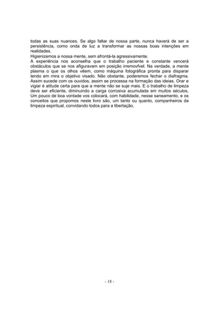 todas as suas nuances. Se algo faltar de nossa parte, nunca haverá de ser a
persistência, como onda de luz a transformar as nossas boas intenções em
realidades.
Higienizemos a nossa mente, sem afrontá-la agressivamente.
A experiência nos aconselha que o trabalho paciente e constante vencerá
obstáculos que se nos afiguravam em posição irremovfvel. Na verdade, a mente
plasma o que os olhos vêem, como máquina fotográfica pronta para disparar
tendo em mira o objetivo visado. Não obstante, poderemos fechar o diafragma.
Assim sucede com os ouvidos, assim se processa na formação das ideias. Orar e
vigiar é atitude certa para que a mente não se suje mais. E o trabalho de limpeza
deve ser eficiente, diminuindo a carga corrosiva acumulada em muitos séculos,
Um pouco de boa vontade vos colocará, com habilidade, nesse saneamento, e os
conceitos que propomos neste livro são, um tanto ou quanto, companheiros da
limpeza espiritual, convidando todos para a libertação.




                                      - 18 -
 