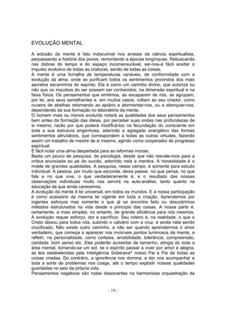 EVOLUÇÃO MENTAL

A eclosão da mente é fato indiscutível nos arraiais da ciência espiritualista,
perpassando a história dos povos, remontando a épocas longínquas. Rebuscando
nas dobras do tempo e do espaço incomensurável, ser-nos-á fácil aceitar o
impulso evolutivo de todas as criaturas, senão de todas as coisas.
A mente é uma fornalha de temperaturas variáveis, de conformidade com a
evolução da alma, onde se purificam todos os sentimentos provindos dos mais
secretos escaninhos do espírito. Ela é como um carimbo divino, que autoriza ou
não que os impulsos do ser possam ser conhecidos, na dimensão espiritual e na
faixa física. Os pensamentos que emitimos, ao escaparem de nós. se agrupam,
por lei, aos seus semelhantes e. em muitos casos, voltam ao seu criador, como
nuvens de abelhas retornando ao apiário a atormentar-nos, ou a abençoar-nos,
dependendo da sua formação no laboratório da mente.
O homem mais ou menos evoluído notará as qualidades dos seus pensamentos
bem antes da formação das ideias, por perceber suas ondas nas profundezas de
si mesmo, razão por que poderá modificá-los na fecundação do consciente em
toda a sua estrutura engenhosa, aderindo a agregado energético das formas
sentimentos altruísticos, que correspondem a todas as outras virtudes, fazendo
assim um trabalho de mestre de si mesmo, agindo como cooperador do progresso
espiritual.
É fácil notar uma alma despertada para as reformas morais.
Basta um pouco de pesquisa, de psicologia, desde que não resvale-mos para a
crítica anunciada ao pé do ouvido, aderindo nela a mentira. A honestidade é o
molde de grandes qualidades. A pesquisa, nesse campo, é somente para estudo
individual. A pessoa, por muito que esconda, deixa passar, no que pensa, no que
fala e no que vive, o que verdadeiramente é, e o resultado das nossas
observações individuais muito nos servirá na auto-análise, tanto quanto na
educação de que ainda carecemos.
A evolução da mente é lei universal, em todos os mundos. E a nossa participação
é como acessório da mesma lei vigente em toda a criação. Aprendemos por
ingentes esforços mas somente o que já se encontra feito ou descobrimos
métodos estruturados na vida desde o princípio das coisas. A nossa parte é,
certamente, a mais simples, no entanto, de grande eficiência para nós mesmos.
A evolução requer esforço, dor e sacrifício. Seu roteiro é, na realidade, o que o
Cristo deixou para todos nós, subindo o calvário com a cruz, e ainda nela sendo
crucificado. Não existe outro caminho, a não ser quando aprendermos o amor
verdadeiro, que começa a aparecer nos invisíveis pontos luminosos da mente, a
refletir, na personalidade, como cortesia, amabilidade, tolerância, compreensão,
caridade, bom senso etc. Eles poderão aumentar de tamanho, atingia do toda a
área mental, tornando-se um sol, se o espírito passar a viver por amor e alegria,
as leis estabelecidas pela Inteligência Soberana^ nosso Pai e Pai de todas as
coisas criadas. Do contrário, a ignorância nos domina, a dor nos acompanha/ e
toda a sorte de problemas nos coage, até o tempo explodir nossas qualidades
guardadas no seio da própria vida.
Pensamentos negativos são notas dissonantes na harmoniosa orquestração da


                                      - 19 -
 