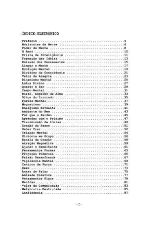 ÍNDICE ELETRÔNICO
Prefácio ..............................................4
Horizontes da Mente ...................................6
Poder da Mente ........................................8
O Amor ................................................10
Crista da Inteligência ................................11
Formação das Idéias ...................................13
Emissão dos Pensamentos ...............................15
Limpar a Mente ........................................17
Evolução Mental .......................................19
Divisões da Consciência ...............................21
Valor da Alegria ......................................23
Dinamismo Mental ......................................25
Lótus Divino ..........................................27
Querer é Ser ..........................................29
Campo Mental ..........................................31
Rosto, Espelho da Alma ................................33
Olhos do Iniciado .....................................35
Pureza Mental .........................................37
Magnetismo ............................................39
Energismo Estuante ....................................41
Ambiente do Bem .......................................43
Por que o Perdão ......................................45
Aprender com o Próximo ................................47
Transmissão de Ideias .................................49
Condão do Passe .......................................51
Saber Crer ............................................52
Criação Mental ........................................54
Sintonia em Grupo .....................................56
Escala da Oração ......................................58
Atração Magnética .....................................59
Ajudar o Semelhante ...................................61
Pensamentos Formas ....................................63
Projeção Poderosa .....................................65
Paixão Desenfreada ....................................67
Vigilância Mental .....................................69
Centros de Força ......................................71
Sexo ..................................................73
Antes de Falar ........................................75
Amizade Coletiva ......................................77
Pensamentos Fixos .....................................79
Mantras ...............................................81
Valor da Comunicação ..................................83
Melancolia Destronada .................................85
Confidência ...........................................87


                             -2-
 
