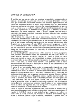 DIVISÕES DA CONSCIÊNCIA

O espírito, ao reencarnar, entra em processo preparatório, principalmente no
tocante à consciência que, além de ser um todo unificado, é também a mínima
parte que se encontra em atividade na alma, que domina o império da carne. Os
instrutores espirituais separam a região da consciência ativa no reencarnante;
limpam-na qual se faz no mundo com uma fita magnética já usada, só que, no
caso da mente, nada se perde. É recolhido todo o material no núcleo consciência!,
por hábeis especialistas, de modo fascinante, para que, no amanhã, sirva como
testemunho das vidas sucessivas, onde o espírito poderá, caso necessário,
consultar o que fez para estruturar os anseios do futuro, pois tudo ficará guardado
no arquivo interno do EU.
Não devemos nos esquecer de que a consciência, mesmo tendo divisões
inumeráveis, de certo modo, continua em perfeita consonância com as partes que
compõem o seu todo, por laços indestrutíveis. É preciso reconhecer que a mente
ativa do que renasce na Terra chega virgem, na sua candura primitiva, qual folha
de papel que foi esquecida pelo uso. É fácil compreendermos porque o homem
não se lembra das suas vidas passadas, de acordo com o que acima narramos, a
não ser casos raros, em que o espírito busca na fonte (consciência profunda) os
dados que lhe compete conhecer por inspiracão de irmãos maiores, desde que
isso lhes seja proveitoso.
O dever da inteligência é aglutinar ideias e fatos a serviço da mente, que plasma
com eficiência extraordinária todos os pormenores da vida para, depois da
desencarnação, entregar ao centro consciencial, como se fosse um xerox
absorvente de toda a matriz, com sensibilidade e nitidez inexplicáveis, onde se
encontram todas as experiências da alma no decorrer de todas as suas vidas, na
Terra e fora dela. É nessa ligeira conversa que podemos notar a nossa
responsabilidade em relação à formação de ideias e aos pensamentos que
emitimos no desenrolar da vida.
A mente é um computador divino, onde a programação depende da nossa
vontade, do nosso querer, dos lastreados imensos dos nossos sentimentos, em
uma conjuntura infinita de acervos de forças que devem ser disciplinadas. Por isto,
apelamos constantemente para a educação conectiva com a instrução, em
simbiose profunda, para que uma possa complementar a outra. O terceiro milénio,
pelo que nos foi dado saber, não poderá receber espíritos desinteressados por
Cristo. O chamado do Mestre está se fazendo por todos os meios possíveis.
Quem tiver olhos para ver, que veja e ouvidos, que ouça. E a seleção está
próxima, entre trigo e joio. Ainda temos muito que estudar no que diz respeito à
mente. Somente encontraremos conceitos mais elevados, se nos propusermos a
iniciar a prática de algumas leis, que asseguram a educação dos instintos
inferiores em relação às necessidades atuais da alma.
Todas as forças do bem vêm direcionadas para cada espírito, de acordo com as
suas necessidades espirituais, e ficam em torno dele, esperando suas decisões. O
impulso é individual, como o dos soldados, que esperam as ordens do
comandante e o dos pedreiros, os traçados do arquiteto. Comecemos logo a
mudar o modo de pensar e agir. O esforço, certamente, é grande, mas, se


                                       - 21 -
 