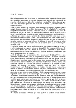 LÔTUS DIVINO

O que denominamos de Lótus Divino se ramifica no corpo espiritual, que se ajusta
com esplendor estupendo na planura craniana que, por sua vez, interliga-se de
maneira indireta com as glândulas endócrinas e ainda filtra o éter cósmico, que
nos serve de matéria pensante no envólucro da carne e, para nós outros, no
mundo espiritual.
Ele é o centro plenário de estímulos a todos os outros de menor importância em
relação à sua grandeza. É também chamado de "flor de mil pétalas", a esplender
um perfume inebriante. Quando a alma tem pureza de sentimentos, aos olhos do
clarividente é como se fosse um sol nascendo em dias claros, tendo a cabeça
como o planeta Terra e, em alguns, tendo grandes estrias de um azul encantador.
Achamos que esse pequeno prisma do chakra coronário nos leva a uma
responsabilidade maior sobre a vida. A natureza convida-nos a nos prezar mais, a
nós mesmos, e engrandece o nosso amor ante a bondade de Deus. O corpo físico
constitui a soma de todos os esforços de bilhões de anos. É como uma usina
incomparável, uma roupa celestial, na qual o espírito pode viver na Terra para
alcançar o céu.
E os outros corpos que a alma usa? Certamente são mais complexos, e só agora
a coletividade está começando a ter uma ideia pálida das suas constituições e de
seus efeitos diante do corpo físico. E tudo isso é comandado pela mente,
energismo poderoso, capaz de destruir ou sublimar a matéria condensada que
serve para o seu roteiro no mundo.
Ainda é cedo para que possamos revelar a engrenagem do Lótus Divino, a sua
amplitude e desempenho junto ao progresso do espírito. Os corpos somáticos
estão constantemente perfurados por milhares de raios, que chegam de todas as
direções, sem, com isso, afeta-los de modo a temer a existência. O éter cósmico,
bem sabemos, interpenetra tudo, até mesmo a matéria mais rarefeita. Canta com
harmonia celestial no mundo interatômico, conservando a unidade nuclear.
Todavia, ao penetrar no vértice coronário, este lhe serve de reator^
transformando-o em fluido plasmático, de modo a nos dar meios para pensar,
formar as ideias e poder colocar a razão em pleno funcionamento, para que o
verbo se expresse e a escrita se materialize. Ainda tem outras funções!.. .
Agora vamos ao nosso principal objetivo: o fluido vivo que usamos, e que. na sua
virgindade plena, grava as nossas emoções, é veículo dos nossos pensamentos.
No entanto, é cegamente obediente às leis universais. Pelo que nele escrevemos,
com as nossas atitudes, somos responsáveis. Antes que as nossas ideias sejam
emitidas pela mente, para a.viagem, em primeiro plano, por todo o cosmo
orgânico, deixam os primeiros resíduos com o seu próprio criador, resíduos esses
que poderão ser corrosivos ou regenerativos, de acordo com a natureza das
ideias. Podem intoxicar a organização psicofísica, ou vitalizá-la, de conformidade
com a sua composição congénita. Conhecendo essa verdade, a inteligência nos
propõe uma renovação de conceitos, uma mudança de atitudes, uma completa
reforma em toda a área da mente, pois é nesse centro de vida que se inicia a
felicidade.
Há alguns exercícios salutares que nos ajudam a quebrar certas amarras


                                      - 27 -
 
