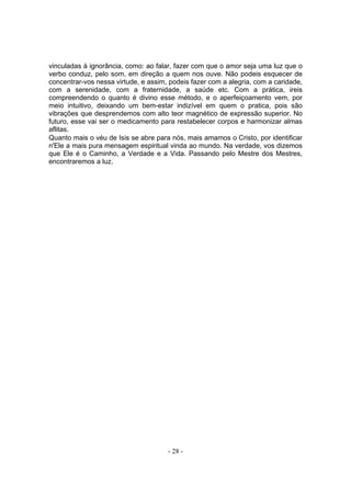 vinculadas à ignorância, como: ao falar, fazer com que o amor seja uma luz que o
verbo conduz, pelo som, em direção a quem nos ouve. Não podeis esquecer de
concentrar-vos nessa virtude, e assim, podeis fazer com a alegria, com a caridade,
com a serenidade, com a fraternidade, a saúde etc. Com a prática, ireis
compreendendo o quanto é divino esse método, e o aperfeiçoamento vem, por
meio intuitivo, deixando um bem-estar indizível em quem o pratica, pois são
vibrações que desprendemos com alto teor magnético de expressão superior. No
futuro, esse vai ser o medicamento para restabelecer corpos e harmonizar almas
aflitas.
Quanto mais o véu de Isis se abre para nós, mais amamos o Cristo, por identificar
n'Ele a mais pura mensagem espiritual vinda ao mundo. Na verdade, vos dizemos
que Ele é o Caminho, a Verdade e a Vida. Passando pelo Mestre dos Mestres,
encontraremos a luz.




                                      - 28 -
 