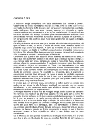QUERER É SER

A iniciação antiga assegurava aos seus associados que "querer é poder".
Observando as linhas reguladoras das leis da vida, nota-se certa razão nessa
convicção dos homens de fé. Querer é ser, porque sem manifestarmos a vontade,
nada realizamos. Sem que essa vontade assuma por completo a mente,
transformando-se em pensamentos e em ações, nada haverá. Um espírito fraco
nas suas decisões não alcança condições para transformá-las em realidade. Uma
alma indecisa verificará muito mais dureza nas barreiras surgidas em sua frente, e
um ser pensante não resolverá seus mais fáceis problemas se cruzar os braços,
sem atacá-los.
Os refugos de uma sociedade avançada sempre são criaturas marginalizadas, no
que se refere às leis, ou então, o foram em outras vidas, deixando refletir na
presente etapa aquilo que fizeram. A partir do momento em que o indivíduo dá
início à vontade, se dispõe a modificar antigos hábitos, arraigados vícios que a
ignorância fêlo adquirir. Mas, logo que começa a nascer para outra dimensão da
vida, prova que a verdade o acoberta para a libertação.
Certamente que querer é ser. Todavia, em se tratando da eternidade da alma, é
lógico que para querer ser, escalando as alturas que se deseja, é preciso tempo, e
esse tempo pode ser longo, acrisolando coisas e refundindo fatos, ampliando
atitudes e fazendo crescer qualidades. O candidato é como um piloto de avião nas
suas primeiras viagens na atmosfera da Terra. Luta horrivelmente com todo
problema de natureza íntima e externa, mas sente as mais lídimas sensações com
que antes nunca sonhara. Porém, em comparação aos velhos astronautas, está
dando os primeiros passos na escalada do progresso, pois o aspirante a
experiências internas deve alimentar na mente o poder da vontade, querendo
constantemente ser sempre mais do que é, sem que a vaidade.o orgulho e o
egoísmo adentrem seu coração e queiram participar das grandes aventuras que
constituem a conquista de si mesmo.
É preciso que, em primeiro lugar, aprendamos a saber querer as coisas para
podermos ser almas de alta linhagem espiritual, no convívio com os nossos
semelhantes, e daí podermos ajudar com eficiência nossos irmãos, que se
debatem nas entranhas da própria sombra.
A iniciação moderna é cópia viva da iniciação antiga, desde quando os paralelos
dos tempos nos mostram as diferentes escalas de uma para com a outra. No
passado, éramos fechados a mil chaves para confabulações secretas no tocante à
lei, à vida, ao fenómeno da morte, ao magnetismo, sua aplicação, às curas, à
consciência e à sub-consciência. Hoje, o templo foi individualizado e formou-se
uma síntese mais estupenda do universo: o coração. O estudante, por mais que
queira sair para fora, não consegue, pois seu aprendizado é interno, suas
experiências são individuais. Depois de tudo começado, do campo feito, do plantio
formado, da lavoura tratada, os frutos começando a surgir, é que o homem
renovado começa a fazer experiências além do seu âmbito, com os seus
semelhantes.
Eis a diferença de dois pontos marcantes na evolução dos homens. Foi o Cristo
que deu o grito de libertação de todas as escolas, fazendo do ser humano o


                                      - 29 -
 