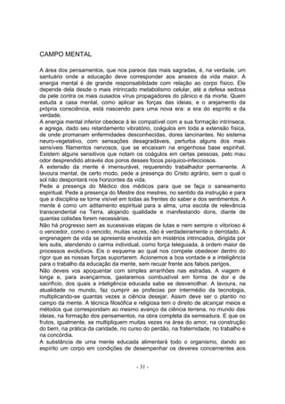 CAMPO MENTAL

A área dos pensamentos, que nos parece das mais sagradas, é, na verdade, um
santuário onde a educação deve corresponder aos anseios da vida maior. A
energia mental é de grande responsabilidade com relação ao corpo físico. Ele
depende dela desde o mais intrincado metabolismo celular, até a defesa sedosa
da pele contra os mais ousados vírus propagadores do pânico e da morte. Quem
estuda a casa mental, como aplicar as forças das ideias, e o arejamento da
própria consciência, está nascendo para uma nova era: a era do espírito e da
verdade.
A energia mental inferior obedece à lei compatível com a sua formação intrínseca,
e agrega, dado seu retardamento vibratório, coágulos em toda a extensão física,
de onde promanam enfermidades desconhecidas, dores lancinantes. No sistema
neuro-vegetativo, com sensações desagradáveis, perturba alguns dos mais
sensíveis filamentos nervosos, que se encaixam na engenhosa base espinhal.
Existem alguns sensitivos que notam os coágulos em certas pessoas, pelo mau
odor desprendido através dos poros desses focos psíquico-infecciosos.
A extensão da mente é imensurável, requerendo trabalhador permanente. A
lavoura mental, de certo modo, pede a presença do Cristo agrário, sem o qual o
sol não despontará nos horizontes da vida.
Pede a presença do Médico dos médicos para que se faça o saneamento
espiritual. Pede a presença do Mestre dos mestres, no sentido da instrução e para
que a disciplina se torne visível em todas as frentes do saber e dos sentimentos. A
mente é como um aditamento espiritual para a alma, uma escola de relevância
transcendental na Terra, alojando qualidade e manifestando dons, diante de
quantas colisões forem necessárias.
Não há progresso sem as sucessivas etapas de lutas e nem sempre o vitorioso é
o vencedor, como o vencido, muitas vezes, não é verdadeiramente o derrotado. A
engrenagem da vida se apresenta envolvida em mistérios intrincados, dirigida por
leis sutis, atendendo o carma individual, como força teleguiada, à ordem maior de
processos evolutivos. Eis o esquema ao qual nos compete obedecer dentro do
rigor que as nossas forças suportarem. Acionemos a boa vontade e a inteligência
para o trabalho da educação da mente, sem recuar frente aos falsos perigos.
Não deveis vos apoquentar com simples arranhões nas estradas. A viagem é
longa e, para avançarmos, gastaremos combustível em forma de dor e de
sacrifício, dos quais a inteligência educada sabe se desvencilhar. A lavoura, na
atualidade no mundo, faz cumprir as profecias por intermédio da tecnologia,
multiplicando-se quantas vezes a ciência desejar. Assim deve ser o plantio no
campo da mente. A técnica filosófica e religiosa tem o direito de alcançar meios e
métodos que correspondam ao mesmo avanço da ciência terrena, no mundo das
ideias, na formação dos pensamentos, na obra completa da semeadura. E que os
frutos, igualmente, se multipliquem muitas vezes na área do amor, na construção
do bem, na prática da caridade, no curso do perdão, na fraternidade, no trabalho e
na concórdia.
A substância de uma mente educada alimentará todo o organismo, dando ao
espírito um corpo em condições de desempenhar os deveres concernentes aos


                                       - 31 -
 