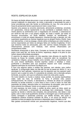 ROSTO, ESPELHO DA ALMA

Os traços da feição alheia denunciam o que vai pelo espírito, deixando, por vezes,
marcas indeléveis no observador, de modo a aproveitar a serenidade do justo e
tomar providências para não herdar os sofrimentos do mau. Eis uma prova da
força do pensamento tendo supremacia em todo o corpo físico.
Quando uma pessoa se encontra aborrecida, alimentando problemas, envolvida
em apreensões, nota-se rapidamente no seu semblante a realidade interna. A
mente plasma os sentimentos com o magnetismo em reversão, e exterioriza-os
por sentir-se mal com a sua própria criação, de modo a expelir, por todos os
recursos encontrados, um fluido deletério; também os semelhantes, ao
encontrarem o irmão em estado depressivo, chamam-lhe logo a atenção, por não
suportarem igualmente as chamas negativas que os atingem frente a frente. Caso
nos silenciemos, o mal se propaga, criando sérios embaraços por onde transita, e
somos responsáveis por todos os estragos feitos em mentes invigilantes. É bom
que tomemos todas as precauções, para não cairmos nessas tentações: nem
influenciarmos pessoas com tristezas, nem sermos influenciados por
companheiros tristes.
Semblante amargurado é alma triste. Compete ao homem de bem doar porque
pode e tem para dar, em forma de ânimo, esperança, alegria e fé para os que
sofrem dessa enfermidade psicológica.
O exercício da alegria constitui um dos esportes mais eficazes do espírito. Ele
levanta as forças do coração, estende o raciocínio além do concebível, faz
verdadeiros milagres, porque trabalha como remédio, sem ser classificado como
tal, cura corpos danificados, levanta espíritos caídos e desaloja o medo,
purificando a atmosfera para que possamos respirar com maior confiança.
Sejamos partícipes do movimento da alegria pura.
É bom que sejamos dados à análise das pessoas, sem alardes, para melhor
ajudá-las. A configuração delas nos fala alto do que se passa por dentro. E, se a
psicologia for bem aplicada, notaremos que há aspectos que nos parecem pedir
socorro, sem o poder do verbo. E o estudante da verdade, com a discrição sempre
lembrada, as auxilia, sem que os sofredores notem de onde parte a ajuda.
Há muito trabalho no mundo a realizar nesse sentido. As escolas espiritualistas
estão, cada vez mais, se dividindo na Terra. À primeira vista, parece
enfraquecimento. No entanto, é atendimento a milhares de almas em posições
diversas na escala evolutiva, e como Deus é bom e ama a todos na mais alta
expressão da justiça, abençoa todos os movimentos da educação, para que em
futuro próximo se unifiquem, tendo um só pastor e um só rebanho.
O rosto expressa, de certo modo, o caráter da alma, assim as mãos, assim as
palavras, confirmando a proposição da psicologia bem endereçada. Todavia,
quando se decide a reforma das emoções, dos pensamentos, das ideias e das
ações, tudo o mais muda igualmente, levando a mensagem que a mente preparar.
Cenho carregado é apreensão profunda, que desfila dúvidas, das quais a
inteligência reclama mudança imediata de clima, e um pouco de esforço nos
colocará na faixa da alegria que favorece a disposição para o trabalho e a fé.
Não gasteis combustível mental com pensamentos negativos, mesmo que eles

                                      - 33 -
 